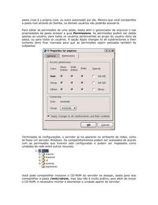 pasta /root é o próprio root, ou outro autorizado por ele. Mesmo que você compartilhe
a pasta root através do Samba, os demais usuários não poderão acessá-la.

Para editar as permissões de uma pasta, basta abrir o gerenciador de arquivos e nas
propriedades da pasta acessar a guia Permissions. As permissões podem ser dadas
apenas ao usuário, para todos os usuários pertencentes ao grupo do usuário dono da
pasta, ou para todos os usuários. A opção Apply changes to all subdirectories e their
contents deve ficar marcada para que as permissões sejam aplicadas também às
subpastas:




Terminadas as configurações, o servidor já irá aparecer no ambiente de redes, como
se fosse um servidor Windows. Os compartilhamentos podem ser acessados de acordo
com as permissões que tiverem sido configuradas e podem ser mapeados como
unidades de rede entre outros recursos.




Você pode compartilhar inclusive o CD-ROM do servidor se desejar, basta para isso
compartilhar a pasta /mnt/cdrom, mas isso não é muito prático, pois além de trocar
o CD-ROM, é necessário montar e desmontar a unidade apartir do servidor.
 