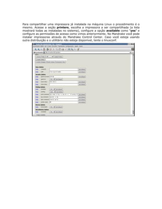 Para compartilhar uma impressora já instalada na máquina Linux o procedimento é o
mesmo. Acesse a seção printers, escolha a impressora a ser compartilhada (a lista
mostrará todas as instaladas no sistema), configure a opção available como “yes” e
configure as permissões de acesso como vimos anteriormente. No Mandrake você pode
instalar impressoras através do Mandrake Control Center. Caso você esteja usando
outra distribuição e o utilitário não esteja disponível, tente o linuxconf.
 