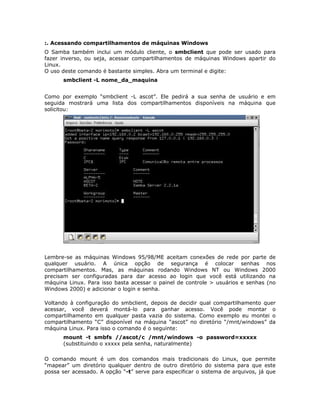 :. Acessando compartilhamentos de máquinas Windows
O Samba também inclui um módulo cliente, o smbclient que pode ser usado para
fazer inverso, ou seja, acessar compartilhamentos de máquinas Windows apartir do
Linux.
O uso deste comando é bastante simples. Abra um terminal e digite:
      smbclient -L nome_da_maquina


Como por exemplo “smbclient -L ascot”. Ele pedirá a sua senha de usuário e em
seguida mostrará uma lista dos compartilhamentos disponíveis na máquina que
solicitou:




Lembre-se as máquinas Windows 95/98/ME aceitam conexões de rede por parte de
qualquer usuário. A única opção de segurança é colocar senhas nos
compartilhamentos. Mas, as máquinas rodando Windows NT ou Windows 2000
precisam ser configuradas para dar acesso ao login que você está utilizando na
máquina Linux. Para isso basta acessar o painel de controle > usuários e senhas (no
Windows 2000) e adicionar o login e senha.

Voltando à configuração do smbclient, depois de decidir qual compartilhamento quer
acessar, você deverá montá-lo para ganhar acesso. Você pode montar o
compartilhamento em qualquer pasta vazia do sistema. Como exemplo eu montei o
compartilhamento “C” disponível na máquina “ascot” no diretório “/mnt/windows” da
máquina Linux. Para isso o comando é o seguinte:
      mount -t smbfs //ascot/c /mnt/windows -o password=xxxxx
      (substituindo o xxxxx pela senha, naturalmente)

O comando mount é um dos comandos mais tradicionais do Linux, que permite
“mapear” um diretório qualquer dentro de outro diretório do sistema para que este
possa ser acessado. A opção “-t” serve para especificar o sistema de arquivos, já que
 