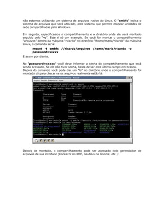 não estamos utilizando um sistema de arquivos nativo do Linux. O “smbfs” indica o
sistema de arquivos que será utilizado, este sistema que permite mapear unidades de
rede compartilhadas pelo Windows.

Em seguida, especificamos o compartilhamento e o diretório onde ele será montado
seguido pelo “-o”. Este é só um exemplo. Se você for montar o compartilhamento
“arquivos” dentro da máquina “ricardo” no diretório “/home/maria/ricardo” da máquina
Linux, o comando seria:
       mount -t smbfs //ricardo/arquivos /home/maria/ricardo -o
       password=xxxxx
E assim por diante.

No “password=xxxxx” você deve informar a senha do compartilhamento que está
sendo acessado. Se ele não tiver senha, basta deixar este último campo em branco.
Depois do comando você pode dar um “ls” no diretório onde o compartilhamento foi
montado só para checar se os arquivos realmente estão lá:




Depois de montado, o compartilhamento pode ser acessado pelo gerenciador de
arquivos da sua interface (Konkeror no KDE, nautilus no Gnome, etc.):
 