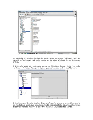 No Mandrake 8.1 e outras distribuições que trazem a ferramenta DiskDrake, como por
exemplo o TechLinux, você pode montar as partições Windows de um jeito mais
prático.

O DiskDrake pode ser encontrado dentro do Mandrake Control Center na seção
Hardware > Pontos de Montagem. A parte que nos interessa está na aba “Samba”:




O funcionamento é muito simples. Clique em “novo” e aponte o compartilhamento a
ser montado na janela que será aberta. Serão mostrados todos os compartilhamentos
disponíveis na rede, inclusive os de outras máquinas Linux rodando o Samba.
 