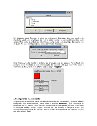 Em seguida, basta fornecer o ponto de montagem desejado. Note que dentro do
diskdrake você tem privilégios de root e pode montar os compartilhamentos onde
quiser. Mas, tenha o cuidado de não montar numa pasta onde seu login de usuário (ou
de quem for usar a máquina) não tenha permissão de acesso.




Para finalizar, basta montar o sistema de arquivos para ter acesso. Por default, ele
passará a ser montado a cada inicialização do sistema, até que você volte aqui e
desmonte-o. Mas, você pode alterar isso na seção “opções”.




:. Configurando manualmente
Se por qualquer motivo o Swat não estiver instalado no seu sistema, ou você preferir
configurar tudo manualmente, basta abrir o arquivo smb.conf, que concentra as
configurações do Samba, num formato semelhante ao das opções do Swat, mantendo
as mesmas seções: global, homes, printers, etc. Ao instalar o Samba é criado um
smb.conf com configurações default, você precisará apenas alterar as mesmas opções
que alteraria no Swat.
 