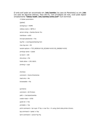 O smb.conf pode ser encontrado em /etc/samba (no caso do Mandrake) ou em /etc
(no caso de algumas distros). Para abri-lo, com privilégios de root, você pode digitar
simplesmente “kdesu kedit /etc/samba/smb.conf” num terminal.
       # Global parameters

       [global]

       workgroup = HOME

       netbios name = BETA-2

       server string = Samba Server %v

       interfaces = eth0

       encrypt passwords = Yes

       log file = /var/log/samba/log.%m

       max log size = 50

       socket options = TCP_NODELAY SO_RCVBUF=8192 SO_SNDBUF=8192

       printcap name = lpstat

       os level = 100

       dns proxy = No

       hosts allow = 192.168.0.

       printing = cups




       [homes]

       comment = Home Directories

       read only = No

       browseable = No




       [printers]

       comment = All Printers

       path = /var/spool/samba

       create mask = 0700

       guest ok = Yes

       printable = Yes

       print command = lpr-cups -P %p -o raw %s -r # using client side printer drivers.

       lpq command = lpstat -o %p

       lprm command = cancel %p-%j
 
