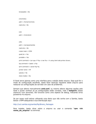 browseable = No




      [morimoto]

      path = /home/morimoto

      read only = No




      [cd]

      path = /mnt/cdrom




      [HP]

      path = /var/spool/samba

      read only = No

      create mask = 0700

      guest ok = Yes

      printable = Yes

      print command = lpr-cups -P %p -o raw %s -r # using client side printer drivers.

      lpq command = lpstat -o %p

      lprm command = cancel %p-%j

      printer name = HP

      oplocks = No

      share modes = No


O Swat serve apenas como uma interface para a edição deste arquivo. Seja qual for o
modo de configuração escolhido, basta fazer backups regulares deste arquivo para
restaurar as configurações do servidor em caso de problemas.

Sempre que alterar manualmente smb.conf, ou mesmo alterar algumas opções pelo
Swat e quiser verificar se as configurações estão corretas, rode o testparm (basta
chama-lo num terminal). Ele funciona como uma espécie de debug, indicando erros
grosseiros no arquivo.

Se por acaso você estiver utilizando uma distro que não venha com o Samba, basta
baixar o RPM adequando à sua distribuição aqui:

http://us1.samba.org/samba/ftp/Binary_Packages

Para instalar, basta clicar sobre o arquivo ou usar o comando “rpm -ivh
nome_do_arquivo” no terminal.
 