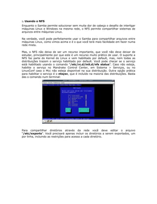 :. Usando o NFS
Enquanto o Samba permite solucionar sem muita dor de cabeça o desafio de interligar
máquinas Linux e Windows na mesma rede, o NFS permite compartilhar sistemas de
arquivos entre máquinas Linux.

Na verdade, você pode perfeitamente usar o Samba para compartilhar arquivos entre
máquinas Linux, como vimos acima e é o que você terá mais facilidade em fazer numa
rede mista.

Mas, o NFS não deixa de ser um recurso importante, que você não deve deixar de
estudar, principalmente por que este é um recurso muito prático de usar. O suporte a
NFS faz parte do Kernel do Linux e vem habilitado por default, mas, nem todas as
distribuições trazem o serviço habilitado por default. Você pode checar se o serviço
está habilitado usando o comando “/etc/rc.d/init.d/nfs status”. Caso não esteja,
habilite o serviço no Mandrake Control Center, em Sistema > Serviços, ou no
LinuxConf caso o Mcc não esteja disponível na sua distribuição. Outra opção prática
para habilitar o serviço é o ntsysv, que é incluído na maioria das distribuições. Basta
das o comando num terminal:




Para compartilhar diretórios através da rede você deve editar o arquivo
“/etc/exports”. Você precisará apenas incluir os diretórios a serem exportados, um
por linha, incluindo as restrições para acesso a cada diretório.
 