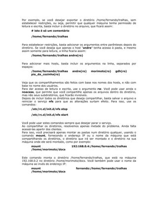 Por exemplo, se você desejar exportar o diretório /home/fernando/tralhas, sem
estabelecer restrições, ou seja, permitir que qualquer máquina tenha permissão de
leitura e escrita, basta incluir o diretório no arquivo, que ficará assim:
       # isto é só um comentário

       /home/fernando/tralhas


Para estabelecer restrições, basta adicionar os argumentos entre parênteses depois do
diretório. Se você deseja que apenas o host “andre” tenha acesso à pasta, e mesmo
assim somente para leitura, a linha ficaria assim:
       /home/fernando/tralhas andre(ro)


Para adicionar mais hosts, basta incluir os argumentos na linha, separados por
espaços:
       /home/fernando/tralhas         andre(ro)     morimoto(ro)       gdh(ro)
       pia_da_cozinha(ro)


Veja que os compartilhamentos são feitos com base nos nomes dos hosts, e não com
base no nome dos usuários.
Para dar acesso de leitura e escrita, use o argumento rw. Você pode usar ainda o
noacess, que permite que você compartilhe apenas os arquivos dentro do diretório,
mas não seus subdiretórios, que ficarão invisíveis.
Depois de incluir todos os diretórios que deseja compartilhar, basta salvar o arquivo e
reiniciar o serviço nfs para que as alterações surtam efeito. Para isso, use os
comandos:
       /etc/rc.d/init.d/nfs stop

       /etc/rc.d/init.d/nfs start


Você pode usar estes comandos sempre que desejar parar o serviço.
Ao compartilhar os diretórios, resolvemos apenas metade do problema. Ainda falta
acessá-las apartir dos clientes.
Para isso, você precisará apenas montar as pastas num diretório qualquer, usando o
comando mount, fornecendo o endereço IP ou o nome da máquina que está
compartilhando os diretórios, o diretório que irá ser montado e o diretório na sua
máquina onde ele será montado, como por exemplo:
       mount                         192:168.0.4:/home/fernando/tralhas
       /home/morimoto/docs


Este comando monta o diretório /home/fernando/tralhas, que está na máquina
192.168.0.2 no diretório /home/morimoto/docs. Você também pode usar o nome da
máquina ao invés do endereço IP:
       mount                             fernando:/home/fernando/tralhas
       /home/morimoto/docs
 