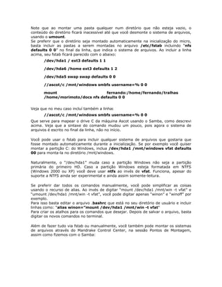 Note que ao montar uma pasta qualquer num diretório que não esteja vazio, o
conteúdo do diretório ficará inacessível até que você desmonte o sistema de arquivos,
usando o umount.
Se preferir que o diretório seja montado automaticamente na inicialização do micro,
basta incluir as pastas a serem montadas no arquivo /etc/fstab incluindo “nfs
defaults 0 0” no final da linha, que indica o sistema de arquivos. Ao incluir a linha
acima, seu fstab ficará parecido com o abaixo:
       /dev/hda1 / ext3 defaults 1 1

       /dev/hda6 /home ext3 defaults 1 2

       /dev/hda5 swap swap defaults 0 0

       //ascot/c /mnt/windows smbfs username=% 0 0

       mount                      fernando:/home/fernando/tralhas
       /home/morimoto/docs nfs defaults 0 0


Veja que no meu caso incluí também a linha:
       //ascot/c /mnt/windows smbfs username=% 0 0
Que serve para mapear o drive C da máquina Ascot usando o Samba, como descrevi
acima. Veja que a sintaxe do comando mudou um pouco, pois agora o sistema de
arquivos é escrito no final da linha, não no início.

Você pode usar o fstab para incluir qualquer sistema de arquivos que gostaria que
fosse montado automaticamente durante a inicialização. Se por exemplo você quiser
montar a partição C: do Windows, inclua /dev/hda1 /mnt/windows vfat defaults
00 para monta-la no diretório /mnt/windows.

Naturalmente, o “/dev/hda1” muda caso a partição Windows não seja a partição
primária do primeiro HD. Caso a partição Windows esteja formatada em NTFS
(Windows 2000 ou XP) você deve usar ntfs ao invés de vfat. Funciona, apesar do
suporte a NTFS ainda ser experimental e ainda assim somente-leitura.

Se preferir dar todos os comandos manualmente, você pode simplificar as coisas
usando o recurso de alias. Ao invés de digitar “mount /dev/hda1 /mnt/win -t vfat” e
“umount /dev/hda1 /mnt/win -t vfat”, você pode digitar apenas “winon” e “winoff” por
exemplo.
Para isso basta editar o arquivo .bashrc que está no seu diretório de usuário e incluir
linhas como: “alias winon=”mount /dev/hda1 /mnt/win -t vfat”
Para criar os atalhos para os comandos que desejar. Depois de salvar o arquivo, basta
digitar os novos comandos no terminal.

Além de fazer tudo via fstab ou manualmente, você também pode montar os sistemas
de arquivos através do Mandrake Control Center, na sessão Pontos de Montagem,
assim como fizemos com o Samba:
 