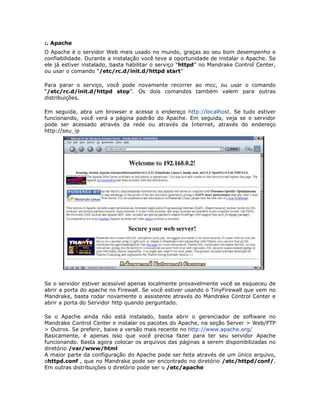 :. Apache
O Apache é o servidor Web mais usado no mundo, graças ao seu bom desempenho e
confiabilidade. Durante a instalação você teve a oportunidade de instalar o Apache. Se
ele já estiver instalado, basta habilitar o serviço “httpd” no Mandrake Control Center,
ou usar o comando “/etc/rc.d/init.d/httpd start”

Para parar o serviço, você pode novamente recorrer ao mcc, ou usar o comando
“/etc/rc.d/init.d/httpd stop”. Os dois comandos também valem para outras
distribuições.

Em seguida, abra um browser e acesse o endereço http://localhost. Se tudo estiver
funcionando, você verá a página padrão do Apache. Em seguida, veja se o servidor
pode ser acessado através da rede ou através da Internet, através do endereço
http://seu_ip




Se o servidor estiver acessível apenas localmente provavelmente você se esqueceu de
abrir a porta do apache no Firewall. Se você estiver usando o TinyFirewall que vem no
Mandrake, basta rodar novamente o assistente através do Mandrake Control Center e
abrir a porta do Servidor http quando perguntado.

Se o Apache ainda não está instalado, basta abrir o gerenciador de software no
Mandrake Control Center e instalar os pacotes do Apache, na seção Server > Web/FTP
> Outros. Se preferir, baixe a versão mais recente no http://www.apache.org/
Basicamente, é apenas isso que você precisa fazer para ter seu servidor Apache
funcionando. Basta agora colocar os arquivos das páginas a serem disponibilizadas no
diretório /var/www/html
A maior parte da configuração do Apache pode ser feita através de um único arquivo,
ohttpd.conf , que no Mandrake pode ser encontrado no diretório /etc/httpd/conf/.
Em outras distribuições o diretório pode ser o /etc/apache
 