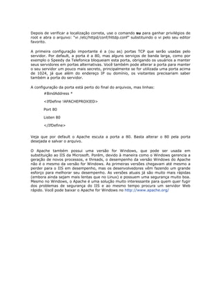 Depois de verificar a localização correta, use o comando su para ganhar privilégios de
root e abra o arquivo: “vi /etc/httpd/conf/httdp.conf” substituindo o vi pelo seu editor
favorito.

A primeira configuração importante é a (ou as) portas TCP que serão usadas pelo
servidor. Por default, a porta é a 80, mas alguns serviços de banda larga, como por
exemplo o Speedy da Telefonica bloqueiam esta porta, obrigando os usuários a manter
seus servidores em portas alternativas. Você também pode alterar a porta para manter
o seu servidor um pouco mais secreto, principalmente se for utilizada uma porta acima
de 1024, já que além do endereço IP ou domínio, os visitantes precisariam saber
também a porta do servidor.

A configuração da porta está perto do final do arquivos, mas linhas:
       #BindAddress *

       <IfDefine !APACHEPROXIED>

       Port 80

       Listen 80

       </IfDefine>


Veja que por default o Apache escuta a porta a 80. Basta alterar o 80 pela porta
desejada e salvar o arquivo.

O Apache também possui uma versão for Windows, que pode ser usada em
substituição ao IIS da Microsoft. Porém, devido à maneira como o Windows gerencia a
geração de novos processos, e threads, o desempenho da versão Windows do Apache
não é o mesmo da versão for Windows. As primeiras versões chegavam até mesmo a
perder para o IIS em desempenho, mas os desenvolvedores vêm fazendo um grande
esforço para melhorar seu desempenho. As versões atuais já são muito mais rápidas
(embora ainda sejam mais lentas que no Linux) e possuem uma segurança muito boa.
Mesmo no Windows, o Apache é uma solução muito interessante para quem quer fugir
dos problemas de segurança do IIS e ao mesmo tempo procura um servidor Web
rápido. Você pode baixar o Apache for Windows no http://www.apache.org/
 
