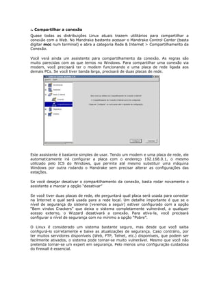 :. Compartilhar a conexão
Quase todas as distribuições Linux atuais trazem utilitários para compartilhar a
conexão com a Web. No Mandrake bastante acessar o Mandrake Control Center (basta
digitar mcc num terminal) e abra a categoria Rede & Internet > Compartilhamento da
Conexão.

Você verá ainda um assistente para compartilhamento da conexão. As regras são
muito parecidas com as que temos no Windows. Para compartilhar uma conexão via
modem, você precisará ter o modem funcionando e uma placa de rede ligada aos
demais PCs. Se você tiver banda larga, precisará de duas placas de rede.




Este assistente é bastante simples de usar. Tendo um modem e uma placa de rede, ele
automaticamente irá configurar a placa com o endereço 192.168.0.1, o mesmo
utilizado pelo ICS do Windows, que permite até mesmo substituir uma máquina
Windows por outra rodando o Mandrake sem precisar alterar as configurações das
estações.

Se você desejar desativar o compartilhamento da conexão, basta rodar novamente o
assistente e marcar a opção “desativar”

Se você tiver duas placas de rede, ele perguntará qual placa será usada para conectar
na Internet e qual será usada para a rede local. Um detalhe importante é que se o
nível de segurança do sistema (veremos a seguir) estiver configurado com a opção
“Bem vindos Crackers” que deixa o sistema completamente vulnerável, a qualquer
acesso externo, o Wizzard desativará a conexão. Para ativa-la, você precisará
configurar o nível de segurança com no mínimo a opção “Pobre”.

O Linux é considerado um sistema bastante seguro, mas desde que você saiba
configurá-lo corretamente e baixe as atualizações de segurança. Caso contrário, por
ter muitos servidores disponíveis (Web, FTP, Telnet, etc.) disponíveis, que podem ser
facilmente ativados, o sistema pode tornar-se muito vulnerável. Mesmo que você não
pretenda tornar-se um expert em segurança. Pelo menos uma configuração cuidadosa
do firewall é essencial.
 