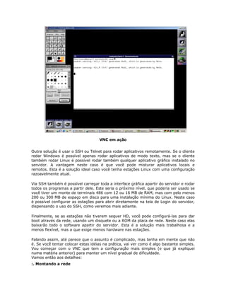 VNC em ação


Outra solução é usar o SSH ou Telnet para rodar aplicativos remotamente. Se o cliente
rodar Windows é possível apenas rodar aplicativos de modo texto, mas se o cliente
também rodar Linux é possível rodar também qualquer aplicativo gráfico instalado no
servidor. A vantagem neste caso é que você pode misturar aplicativos locais e
remotos. Esta é a solução ideal caso você tenha estações Linux com uma configuração
razoavelmente atual.

Via SSH também é possível carregar toda a interface gráfica apartir do servidor e rodar
todos os programas a partir dele. Este seria o próximo nível, que poderia ser usado se
você tiver um monte de terminais 486 com 12 ou 16 MB de RAM, mas com pelo menos
200 ou 300 MB de espaço em disco para uma instalação mínima do Linux. Neste caso
é possível configurar as estações para abrir diretamente na tela de Login do servidor,
dispensando o uso do SSH, como veremos mais adiante.

Finalmente, se as estações não tiverem sequer HD, você pode configurá-las para dar
boot através da rede, usando um disquete ou a ROM da placa de rede. Neste caso elas
baixarão todo o software apartir do servidor. Esta é a solução mais trabalhosa e a
menos flexível, mas a que exige menos hardware nas estações.

Falando assim, até parece que o assunto é complicado, mas tenha em mente que não
é. Se você tentar colocar estas idéias na prática, vai ver como é algo bastante simples.
Vou começar com o VNC que tem a configuração mais simples (e que já expliquei
numa matéria anterior) para manter um nível gradual de dificuldade.
Vamos então aos detalhes:
:. Montando a rede
 
