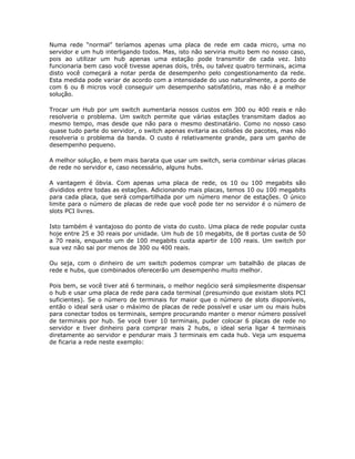 Numa rede “normal” teríamos apenas uma placa de rede em cada micro, uma no
servidor e um hub interligando todos. Mas, isto não serviria muito bem no nosso caso,
pois ao utilizar um hub apenas uma estação pode transmitir de cada vez. Isto
funcionaria bem caso você tivesse apenas dois, três, ou talvez quatro terminais, acima
disto você começará a notar perda de desempenho pelo congestionamento da rede.
Esta medida pode variar de acordo com a intensidade do uso naturalmente, a ponto de
com 6 ou 8 micros você conseguir um desempenho satisfatório, mas não é a melhor
solução.

Trocar um Hub por um switch aumentaria nossos custos em 300 ou 400 reais e não
resolveria o problema. Um switch permite que várias estações transmitam dados ao
mesmo tempo, mas desde que não para o mesmo destinatário. Como no nosso caso
quase tudo parte do servidor, o switch apenas evitaria as colisões de pacotes, mas não
resolveria o problema da banda. O custo é relativamente grande, para um ganho de
desempenho pequeno.

A melhor solução, e bem mais barata que usar um switch, seria combinar várias placas
de rede no servidor e, caso necessário, alguns hubs.

A vantagem é óbvia. Com apenas uma placa de rede, os 10 ou 100 megabits são
divididos entre todas as estações. Adicionando mais placas, temos 10 ou 100 megabits
para cada placa, que será compartilhada por um número menor de estações. O único
limite para o número de placas de rede que você pode ter no servidor é o número de
slots PCI livres.

Isto também é vantajoso do ponto de vista do custo. Uma placa de rede popular custa
hoje entre 25 e 30 reais por unidade. Um hub de 10 megabits, de 8 portas custa de 50
a 70 reais, enquanto um de 100 megabits custa apartir de 100 reais. Um switch por
sua vez não sai por menos de 300 ou 400 reais.

Ou seja, com o dinheiro de um switch podemos comprar um batalhão de placas de
rede e hubs, que combinados oferecerão um desempenho muito melhor.

Pois bem, se você tiver até 6 terminais, o melhor negócio será simplesmente dispensar
o hub e usar uma placa de rede para cada terminal (presumindo que existam slots PCI
suficientes). Se o número de terminais for maior que o número de slots disponíveis,
então o ideal será usar o máximo de placas de rede possível e usar um ou mais hubs
para conectar todos os terminais, sempre procurando manter o menor número possível
de terminais por hub. Se você tiver 10 terminais, puder colocar 6 placas de rede no
servidor e tiver dinheiro para comprar mais 2 hubs, o ideal seria ligar 4 terminais
diretamente ao servidor e pendurar mais 3 terminais em cada hub. Veja um esquema
de ficaria a rede neste exemplo:
 