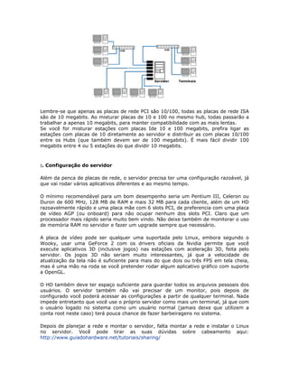 Lembre-se que apenas as placas de rede PCI são 10/100, todas as placas de rede ISA
são de 10 megabits. Ao misturar placas de 10 e 100 no mesmo hub, todas passarão a
trabalhar a apenas 10 megabits, para manter compatibilidade com as mais lentas.
Se você for misturar estações com placas Ide 10 e 100 megabits, prefira ligar as
estações com placas de 10 diretamente ao servidor e distribuir as com placas 10/100
entre os Hubs (que também devem ser de 100 megabits). É mais fácil dividir 100
megabits entre 4 ou 5 estações do que dividir 10 megabits.



:. Configuração do servidor

Além da penca de placas de rede, o servidor precisa ter uma configuração razoável, já
que vai rodar vários aplicativos diferentes e ao mesmo tempo.

O mínimo recomendável para um bom desempenho seria um Pentium III, Celeron ou
Duron de 600 MHz, 128 MB de RAM e mais 32 MB para cada cliente, além de um HD
razoavelmente rápido e uma placa mãe com 6 slots PCI, de preferencia com uma placa
de vídeo AGP (ou onboard) para não ocupar nenhum dos slots PCI. Claro que um
processador mais rápido seria muito bem vindo. Não deixe também de monitorar o uso
de memória RAM no servidor e fazer um upgrade sempre que necessário.

A placa de vídeo pode ser qualquer uma suportada pelo Linux, embora segundo o
Wooky, usar uma GeForce 2 com os drivers oficiais da Nvidia permite que você
execute aplicativos 3D (inclusive jogos) nas estações com aceleração 3D, feita pelo
servidor. Os jogos 3D não seriam muito interessantes, já que a velocidade de
atualização da tela não é suficiente para mais do que dois ou três FPS em tela cheia,
mas é uma mão na roda se você pretender rodar algum aplicativo gráfico com suporte
a OpenGL.

O HD também deve ter espaço suficiente para guardar todos os arquivos pessoais dos
usuários. O servidor também não vai precisar de um monitor, pois depois de
configurado você poderá acessar as configurações a partir de qualquer terminal. Nada
impede entretanto que você use o próprio servidor como mais um terminal, já que com
o usuário logado no sistema como um usuário normal (jamais deixe que utilizem a
conta root neste caso) terá pouca chance de fazer barbeiragens no sistema.

Depois de planejar a rede e montar o servidor, falta montar a rede e instalar o Linux
no servidor. Você pode tirar as suas dúvidas sobre cabeamento aqui:
http://www.guiadohardware.net/tutoriais/sharing/
 