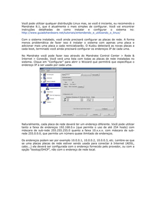 Você pode utilizar qualquer distribuição Linux mas, se você é iniciante, eu recomendo o
Mandrake 8.1, que é atualmente o mais simples de configurar. Você vai encontrar
instruções  detalhadas     de     como    instalar  e   configurar    o    sistema  no:
http://www.guiadohardware.net/tutoriais/entendendo_e_utilizando_o_linux/

Com o sistema instalado, você ainda precisará configurar as placas de rede. A forma
menos problemática de fazer isso é instalar o sistema com apenas uma placa e
adicionar mais uma placa a cada reinicializarão. O Kudzu detectará as novas placas a
cada boot, terminado você ainda precisará configurar os endereços IP de cada uma.

No Mandrake você pode fazer isso através do Mandrake Control Center > Rede &
Internet > Conexão. Você verá uma lista com todas as placas de rede instaladas no
sistema. Clique em “Configurar” para abrir o Wizzard que permitirá que especifique o
endereço IP a ser usado por cada uma.




Naturalmente, cada placa de rede deverá ter um endereço diferente. Você pode utilizar
tanto a faixa de endereços 192.168.0.x (que permite o uso de até 254 hosts) com
máscara de sub-rede 255.255.255.0 quanto a faixa 10.x.x.x. com máscara de sub-
rede 255.0.0.0, que permite um número quase ilimitado de endereços.

Os endereços podem ser por exemplo 10.0.0.1, 10.0.0.2, 10.0.0.3, etc. Lembre-se que
se uma placas placas de rede estiver sendo usada para conectar à Internet (ADSL,
cabo...) ela deverá ser configurada com o endereço fornecido pelo provedor, ou com a
opção “bootop/DHCP”, não com o endereço de rede local.
 