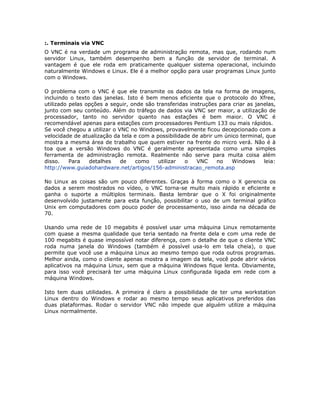 :. Terminais via VNC
O VNC é na verdade um programa de administração remota, mas que, rodando num
servidor Linux, também desempenho bem a função de servidor de terminal. A
vantagem é que ele roda em praticamente qualquer sistema operacional, incluindo
naturalmente Windows e Linux. Ele é a melhor opção para usar programas Linux junto
com o Windows.

O problema com o VNC é que ele transmite os dados da tela na forma de imagens,
incluindo o texto das janelas. Isto é bem menos eficiente que o protocolo do Xfree,
utilizado pelas opções a seguir, onde são transferidas instruções para criar as janelas,
junto com seu conteúdo. Além do tráfego de dados via VNC ser maior, a utilização de
processador, tanto no servidor quanto nas estações é bem maior. O VNC é
recomendável apenas para estações com processadores Pentium 133 ou mais rápidos.
Se você chegou a utilizar o VNC no Windows, provavelmente ficou decepcionado com a
velocidade de atualização da tela e com a possibilidade de abrir um único terminal, que
mostra a mesma área de trabalho que quem estiver na frente do micro verá. Não é à
toa que a versão Windows do VNC é geralmente apresentada como uma simples
ferramenta de administração remota. Realmente não serve para muita coisa além
disso.    Para   detalhes    de   como     utilizar  o    VNC     no   Windows     leia:
http://www.guiadohardware.net/artigos/156-administracao_remota.asp

No Linux as coisas são um pouco diferentes. Graças à forma como o X gerencia os
dados a serem mostrados no vídeo, o VNC torna-se muito mais rápido e eficiente e
ganha o suporte a múltiplos terminais. Basta lembrar que o X foi originalmente
desenvolvido justamente para esta função, possibilitar o uso de um terminal gráfico
Unix em computadores com pouco poder de processamento, isso ainda na década de
70.

Usando uma rede de 10 megabits é possível usar uma máquina Linux remotamente
com quase a mesma qualidade que teria sentado na frente dela e com uma rede de
100 megabits é quase impossível notar diferença, com o detalhe de que o cliente VNC
roda numa janela do Windows (também é possível usa-lo em tela cheia), o que
permite que você use a máquina Linux ao mesmo tempo que roda outros programas.
Melhor ainda, como o cliente apenas mostra a imagem da tela, você pode abrir vários
aplicativos na máquina Linux, sem que a máquina Windows fique lenta. Obviamente,
para isso você precisará ter uma máquina Linux configurada ligada em rede com a
máquina Windows.

Isto tem duas utilidades. A primeira é claro a possibilidade de ter uma workstation
Linux dentro do Windows e rodar ao mesmo tempo seus aplicativos preferidos das
duas plataformas. Rodar o servidor VNC não impede que alguém utilize a máquina
Linux normalmente.
 