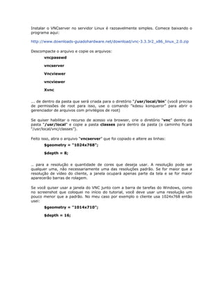 Instalar o VNCserver no servidor Linux é razoavelmente simples. Comece baixando o
programa aqui:

http://www.downloads-guiadohardware.net/download/vnc-3.3.3r2_x86_linux_2.0.zip

Descompacte o arquivo e copie os arquivos:
       vncpasswd

       vncserver

       Vncviewer

       vncviewer

       Xvnc


... de dentro da pasta que será criada para o diretório “/usr/local/bin” (você precisa
de permissões de root para isso, use o comando “kdesu konqueror” para abrir o
gerenciador de arquivos com privilégios de root)

Se quiser habilitar o recurso de acesso via browser, crie o diretório “vnc” dentro da
pasta “/usr/local” e copie a pasta classes para dentro da pasta (o caminho ficará
“/usr/local/vnc/classes”).

Feito isso, abra o arquivo “vncserver” que foi copiado e altere as linhas:
       $geometry = "1024x768";

       $depth = 8;


.. para a resolução e quantidade de cores que deseja usar. A resolução pode ser
qualquer uma, não necessariamente uma das resoluções padrão. Se for maior que a
resolução de vídeo do cliente, a janela ocupará apenas parte da tela e se for maior
aparecerão barras de rolagem.

Se você quiser usar a janela do VNC junto com a barra de tarefas do Windows, como
no screenshot que coloquei no início do tutorial, você deve usar uma resolução um
pouco menor que a padrão. No meu caso por exemplo o cliente usa 1024x768 então
usei:
       $geometry = "1014x710";

       $depth = 16;
 