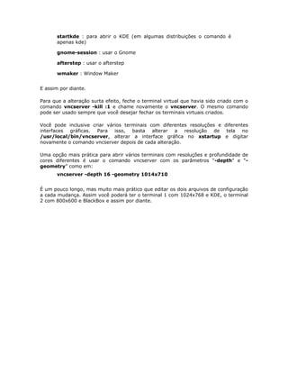 startkde : para abrir o KDE (em algumas distribuições o comando é
       apenas kde)

       gnome-session : usar o Gnome

       afterstep : usar o afterstep

       wmaker : Window Maker


E assim por diante.

Para que a alteração surta efeito, feche o terminal virtual que havia sido criado com o
comando vncserver -kill :1 e chame novamente o vncserver. O mesmo comando
pode ser usado sempre que você desejar fechar os terminais virtuais criados.

Você pode inclusive criar vários terminais com diferentes resoluções e diferentes
interfaces gráficas. Para isso, basta alterar a resolução de tela no
/usr/local/bin/vncserver, alterar a interface gráfica no xstartup e digitar
novamente o comando vncserver depois de cada alteração.

Uma opção mais prática para abrir vários terminais com resoluções e profundidade de
cores diferentes é usar o comando vncserver com os parâmetros “-depth” e “-
geometry” como em:
       vncserver -depth 16 -geometry 1014x710


É um pouco longo, mas muito mais prático que editar os dois arquivos de configuração
a cada mudança. Assim você poderá ter o terminal 1 com 1024x768 e KDE, o terminal
2 com 800x600 e BlackBox e assim por diante.
 