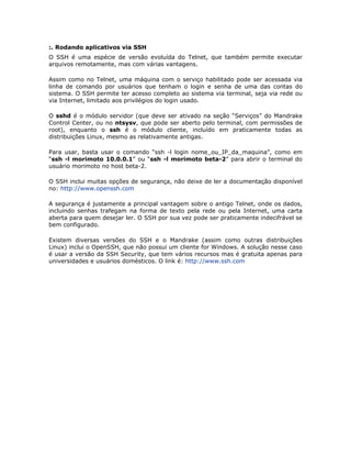 :. Rodando aplicativos via SSH
O SSH é uma espécie de versão evoluída do Telnet, que também permite executar
arquivos remotamente, mas com várias vantagens.

Assim como no Telnet, uma máquina com o serviço habilitado pode ser acessada via
linha de comando por usuários que tenham o login e senha de uma das contas do
sistema. O SSH permite ter acesso completo ao sistema via terminal, seja via rede ou
via Internet, limitado aos privilégios do login usado.

O sshd é o módulo servidor (que deve ser ativado na seção “Serviços” do Mandrake
Control Center, ou no ntsysv, que pode ser aberto pelo terminal, com permissões de
root), enquanto o ssh é o módulo cliente, incluído em praticamente todas as
distribuições Linux, mesmo as relativamente antigas.

Para usar, basta usar o comando “ssh -l login nome_ou_IP_da_maquina”, como em
“ssh -l morimoto 10.0.0.1” ou “ssh -l morimoto beta-2” para abrir o terminal do
usuário morimoto no host beta-2.

O SSH inclui muitas opções de segurança, não deixe de ler a documentação disponível
no: http://www.openssh.com

A segurança é justamente a principal vantagem sobre o antigo Telnet, onde os dados,
incluindo senhas trafegam na forma de texto pela rede ou pela Internet, uma carta
aberta para quem desejar ler. O SSH por sua vez pode ser praticamente indecifrável se
bem configurado.

Existem diversas versões do SSH e o Mandrake (assim como outras distribuições
Linux) inclui o OpenSSH, que não possui um cliente for Windows. A solução nesse caso
é usar a versão da SSH Security, que tem vários recursos mas é gratuita apenas para
universidades e usuários domésticos. O link é: http://www.ssh.com
 