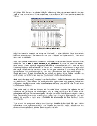 O SSH da SSH Security e o OpenSSH são totalmente intercompatíveis, permitindo que
você acesse um servidor Linux através de uma máquina Windows, como no caso do
Telnet.




                             Cliente SSH for Windows


Além de oferecer acesso via linha de comando, o SSH permite rodar aplicativos
gráficos remotamente, da mesma forma que expliquei no tópico anterior, mas com
bem mais praticidade.

Abra uma janela de terminal e acesse a máquina Linux que está com o servidor SSH
habilitado com o “ssh -l login endereço_do_servidor” e forneça a senha de acesso.
Uma logado, o seu terminal mostra na verdade o terminal do servidor. Mas, se você
inicializar qualquer aplicativo gráfico. Dando um “konqueror” por exemplo, o aplicativo
não será inicializado no servidor, mas sim na sua máquina. É o mesmo efeito do
comando que citei no tópico anterior, mas você não precisou usar o comando longo.
Outra vantagem é que inicializando os aplicativos desta forma todos rodarão, ao
contrário do comando longo, que não funciona com todos os aplicativos.

Note que este recurso só funciona nos clientes Linux, o cliente Windows está limitado
ao modo texto. Talvez algum dia alguém consiga desenvolver um servidor X para que
o Windows também possa rodar os aplicativos gráficos, mas até lá esta é mais uma
exclusividade do Linux.

Você pode usar o SSH até mesmo via Internet. Uma conexão via modem vai ser
suficiente para trabalhar no modo texto, mas a coisa complica se você quiser rodar
aplicativos gráficos. Com uma conexão via cabo ou ADSL eles já ficam usáveis, mas o
ideal é uma rede local, onde os aplicativos rodam com o mesmo, desempenho com que
rodam no servidor e com uma velocidade de atualização de tela também muito
semelhante.

Veja o caso do screenshot abaixo por exemplo. Através do terminal SSH abri vários
aplicativos, como o Gnumeric, Gim, Licq, Mozzila, Kontour, etc. todos rodando com um
desempenho muito bom, apesar da amontoeira na tela:
 