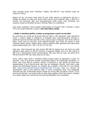 pelo comando longo como “blackbox -display 192.168.0.4”, que também pode ser
usado via Telnet.

Apesar de ser um pouco mais lento do que rodar apenas os aplicativos (já que o
tráfego de dados na rede será maior) este recurso torna possível rodar o KDE ou o
Gnome nos terminais 486, que provavelmente serão muito mais familiares aos
usuários vindos do Windows do que o Window Maker ou o Blackbox.

Você pode configurar várias opções relacionadas ao servidor SSH, incluindo a porta
TCP a ser usada editando o arquivo /etc/ssh/sshd_config.


:. Rodar a interface gráfica e todos os programas a partir do servidor
Se você tiver um monte de terminais 486 em mãos e não pretender rodar aplicativos
locais, a melhor opção é configurar as estações para automaticamente carregar a
janela de login do servidor durante o boot. Logo ao ligar a máquina você verá a tela de
login, como veria no servidor, onde poderá escolher qual conta de usuário e qual
interface gráfica utilizar. Apesar disso, ainda é possível rodar aplicativos de modo texto
locais pressionando Crtl + Alt + F2 (F3, F4, F5, F6).

Para isto, você precisará ter pelo menos 200 MB de espaço livre em disco em cada
estação e pelo menos 12 MB de memória. É possível instalar com 8 ou até mesmo 4
MB, mas o desempenho ficará comprometido. Não seja mão de vaca, um pente de 8
MB de memória FPM não custa mais de 20 reais...

Como vamos rodar tanto a interface gráfica quanto todos os aplicativos a partir do
servidor, você só precisará instalar os pacotes básicos da distribuição escolhida e o
Xfree. Nos meus 486 eu costumo utilizar o Conectiva 4, que apesar de estar bem
desatualizado é bem flexível para este tipo de instalação mínima. Você claro, pode
utilizar sua distribuição favorita. Eu cheguei até a instalar o Red Hat 7.2 num destes
486 (http://www.guiadohardware.net/artigos/190-rh72.asp) mas em termos de
desempenho esta é uma péssima idéia, é muito complicado fazer uma instalação
reduzida com ele. O Mandrake sequer instala em micros 486, enquanto o SuSE 7 é um
pouco mais flexível, mas ainda longe do ideal. Boas opções neste caso seriam o Debian
ou o Slack, desde que você tenha uma boa familiaridade com o escolhido.
 