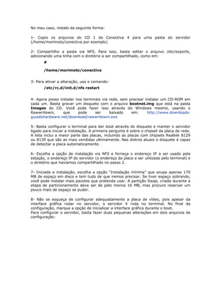 No meu caso, instalo da seguinte forma:

1- Copio os arquivos do CD 1 do Conectiva 4 para uma pasta do servidor
(/home/morimoto/conectiva por exemplo)

2- Compartilho a pasta via NFS. Para isso, basta editar o arquivo /etc/exports,
adicionando uma linha com o diretório a ser compartilhado, como em:
       #

       /home/morimoto/conectiva


3- Para ativar a alteração, uso o comando:
       /etc/rc.d/init.d/nfs restart


4- Agora posso instalar nos terminais via rede, sem precisar instalar um CD-ROM em
cada um. Basta gravar um disquete com o arquivo bootnet.img que está na pasta
Images do CD. Você pode fazer isso através do Windows mesmo, usando o
Rawwritewin,     que     pode     ser     baixado    em:      http://www.downloads-
guiadohardware.net/download/rawwritewin.exe

5- Basta configurar o terminal para dar boot através do disquete e manter o servidor
ligado para iniciar a instalação. A primeira pergunta é sobre o chipset da placa de rede.
A lista inclui a maior parte das placas, incluindo as placas com chipsets Realtek 8129
ou 8139 que são as mais vendidas ultimamente. Nas distros atuais o disquete é capaz
de detectar a placa automaticamente.

6- Escolha a opção de instalação via NFS e forneça o endereço IP a ser usado pela
estação, o endereço IP do servidor (o endereço da placa a ser utilizada pelo terminal) e
o diretório que havíamos compartilhado no passo 2.

7- Iniciada a instalação, escolha a opção “Instalação mínima” que ocupa apenas 170
MB de espaço em disco e tem tudo de que iremos precisar. Se tiver espaço sobrando,
você pode instalar mais pacotes que pretenda usar. A partição Swap, criada durante a
etapa de particionamento deve ser de pelo menos 16 MB, mas procure reservar um
pouco mais de espaço se puder.

8- Não se esqueça de configurar adequadamente a placa de vídeo, pois apesar da
interface gráfica rodar no servidor, o servidor X roda no terminal. No final da
configuração, marque a opção de inicializar a interface gráfica durante o boot.
Para configurar o servidor, basta fazer duas pequenas alterações em dois arquivos de
configuração:
 
