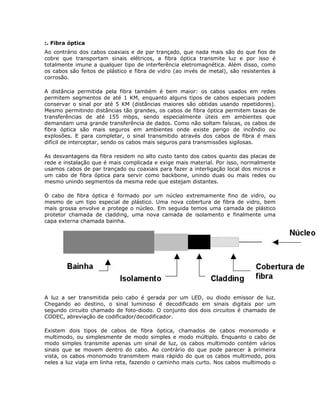 :. Fibra óptica
Ao contrário dos cabos coaxiais e de par trançado, que nada mais são do que fios de
cobre que transportam sinais elétricos, a fibra óptica transmite luz e por isso é
totalmente imune a qualquer tipo de interferência eletromagnética. Além disso, como
os cabos são feitos de plástico e fibra de vidro (ao invés de metal), são resistentes à
corrosão.

A distância permitida pela fibra também é bem maior: os cabos usados em redes
permitem segmentos de até 1 KM, enquanto alguns tipos de cabos especiais podem
conservar o sinal por até 5 KM (distâncias maiores são obtidas usando repetidores).
Mesmo permitindo distâncias tão grandes, os cabos de fibra óptica permitem taxas de
transferências de até 155 mbps, sendo especialmente úteis em ambientes que
demandam uma grande transferência de dados. Como não soltam faíscas, os cabos de
fibra óptica são mais seguros em ambientes onde existe perigo de incêndio ou
explosões. E para completar, o sinal transmitido através dos cabos de fibra é mais
difícil de interceptar, sendo os cabos mais seguros para transmissões sigilosas.

As desvantagens da fibra residem no alto custo tanto dos cabos quanto das placas de
rede e instalação que é mais complicada e exige mais material. Por isso, normalmente
usamos cabos de par trançado ou coaxiais para fazer a interligação local dos micros e
um cabo de fibra óptica para servir como backbone, unindo duas ou mais redes ou
mesmo unindo segmentos da mesma rede que estejam distantes.

O cabo de fibra óptica é formado por um núcleo extremamente fino de vidro, ou
mesmo de um tipo especial de plástico. Uma nova cobertura de fibra de vidro, bem
mais grossa envolve e protege o núcleo. Em seguida temos uma camada de plástico
protetor chamada de cladding, uma nova camada de isolamento e finalmente uma
capa externa chamada bainha.




A luz a ser transmitida pelo cabo é gerada por um LED, ou diodo emissor de luz.
Chegando ao destino, o sinal luminoso é decodificado em sinais digitais por um
segundo circuito chamado de foto-diodo. O conjunto dos dois circuitos é chamado de
CODEC, abreviação de codificador/decodificador.

Existem dois tipos de cabos de fibra óptica, chamados de cabos monomodo e
multimodo, ou simplesmente de modo simples e modo múltiplo. Enquanto o cabo de
modo simples transmite apenas um sinal de luz, os cabos multimodo contém vários
sinais que se movem dentro do cabo. Ao contrário do que pode parecer à primeira
vista, os cabos monomodo transmitem mais rápido do que os cabos multimodo, pois
neles a luz viaja em linha reta, fazendo o caminho mais curto. Nos cabos multimodo o
 