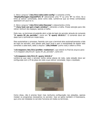 1- Abra o arquivo “/etc/X11/xdm/xdm-config” e comente a linha
“DisplayManager.requestPort: 0” adicionando uma “!” ou uma “#” no início. Se a
linha já estiver comentada, deixe como está. Lembre-se que as linhas comentadas
aparecem em azul no vi.

2- Abra o arquivo “/etc/X11/xdm/Xaccess” e descomente a linha
“* #any host can get a login window”, retirando a tralha. Preste atenção para não
retirar nenhum dos espaços, apenas a tralha.

Feito isso, os terminais já poderão abrir a tela de login do servidor através do comando
“X -query IP_do_servidor”, como em “X -query 10.0.0.1”. O comando deve ser
dado com o terminal em modo texto.

Para automatizar o processo, fazendo com que o terminal abra automaticamente a tela
de login do servidor, sem passar pelo login local e sem a necessidade de digitar este
comando a cada boot, edite o arquivo “/etc/inittab” (como root) e altere a linha

“x:5:respawn:/etc/X11/prefdm -nodaemon”, que estará no final do arquivo para:
“x:5:respawn:/etc/X11/X -query IP_do_servidor”, como em:

“x:5:respawn:/etc/X11/X -query 10.0.0.1”
Lembre-se que caso o servidor tenha várias placas de rede, cada estação deve ser
configurada com o IP da placa de rede a que estiver conectada. Veja o resultado:




Como disse, não é preciso fazer mas nenhuma configuração nas estações, apenas
instalar os programas necessários no servidor. Isso se aplica também à Impressora,
que uma vez instalada no servidor funciona em todos os terminais.
 