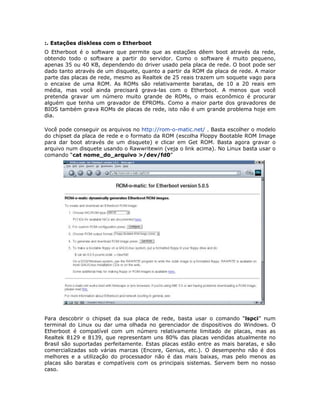 :. Estações diskless com o Etherboot
O Etherboot é o software que permite que as estações dêem boot através da rede,
obtendo todo o software a partir do servidor. Como o software é muito pequeno,
apenas 35 ou 40 KB, dependendo do driver usado pela placa de rede. O boot pode ser
dado tanto através de um disquete, quanto a partir da ROM da placa de rede. A maior
parte das placas de rede, mesmo as Realtek de 25 reais trazem um soquete vago para
o encaixe de uma ROM. As ROMs são relativamente baratas, de 10 a 20 reais em
média, mas você ainda precisará grava-las com o Etherboot. A menos que você
pretenda gravar um número muito grande de ROMs, o mais econômico é procurar
alguém que tenha um gravador de EPROMs. Como a maior parte dos gravadores de
BIOS também grava ROMs de placas de rede, isto não é um grande problema hoje em
dia.

Você pode conseguir os arquivos no http://rom-o-matic.net/ . Basta escolher o modelo
do chipset da placa de rede e o formato da ROM (escolha Floppy Bootable ROM Image
para dar boot através de um disquete) e clicar em Get ROM. Basta agora gravar o
arquivo num disquete usando o Rawwritewin (veja o link acima). No Linux basta usar o
comando “cat nome_do_arquivo >/dev/fd0”




Para descobrir o chipset da sua placa de rede, basta usar o comando “lspci” num
terminal do Linux ou dar uma olhada no gerenciador de dispositivos do Windows. O
Etherboot é compatível com um número relativamente limitado de placas, mas as
Realtek 8129 e 8139, que representam uns 80% das placas vendidas atualmente no
Brasil são suportadas perfeitamente. Estas placas estão entre as mais baratas, e são
comercializadas sob várias marcas (Encore, Genius, etc.). O desempenho não é dos
melhores e a utilização do processador não é das mais baixas, mas pelo menos as
placas são baratas e compatíveis com os principais sistemas. Servem bem no nosso
caso.
 