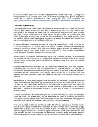 O Linux Conectiva possui um sistema de boot remoto semelhante ao do LTSP.org, mas
que já acompanha o sistema, conta com um módulo de configuração gráfica através do
LinuxConf e possui documentação em Português que você encontra no:
http://www.conectiva.com/doc/livros/online/7.0/servidor/implementa-bootremoto.html


:. Usando os terminais
Tenha em mente que como todos os aplicativos rodam no servidor, todos os arquivos
também são salvos no servidor. Por isso, o ideal é criar uma conta de usuário para
cada usuário do sistema, de modo que ele possa salvar seus arquivos, seus e-mails,
etc. Isso é muito mais eficiente e mais barato do que a idéia da prefeitura de São
Paulo de financiar a compra de um cartão de memória flash para cada usuário. Como
um usuário não tem permissão para acessar os arquivos das pastas dos outros, isso
oferece uma segurança e privacidade muito boa.

O backup também é bastante simples, já que estará centralizado. Você pode ter por
exemplo um segundo HD e uma gaveta para fazer o backup sempre que necessário e
guardá-lo num local seguro. Uma dica importante é usar o sistema de arquivos EXT3
no servidor, que é muito mais seguro que o antigo EXT2, que é muito susceptível à
perda de dados depois de desligamentos incorretos.

A manutenção do servidor pode ser feita a partir de qualquer terminal, ou até mesmo
via internet (se você configurar o Firewall para liberar o acesso via SSH) e se precisar
instalar novos programas, basta instalá-los no servidor, para que todos os usuários
possam usar.

Os problemas com vírus e cavalos de Tróia são muito menores no Linux. Um programa
executado pelo usuário não tem mais permissões do que ele mesmo. Ou seja, se um
usuário não tem permissão para alterar arquivos fora da sua pasta, qualquer programa
executado por ele também não terá. Na pior das hipóteses ele pode acabar com seus
próprios arquivos pessoais, mas não afetar os arquivos dos demais usuários ou o
sistema.

Nas estações a única preocupação é com problemas de hardware, que provavelmente
serão relativamente freqüentes, já que estamos falando de máquinas com 6, 8 ou até
10 anos de uso. Mas, pelo menos você não precisará se preocupar com perda de
dados, já que estará tudo no servidor. Basta resolver o problema ou até mesmo
reinstalar o sistema se necessário, refazer a configuração e pronto, o terminal estará
de volta à rede.

Existem naturalmente algumas limitações no uso dos terminais, os jogos por exemplo.
Jogos de cartas, ou de tabuleiro, ou até mesmo títulos como o Freeciv (um clone do
Civilization 2) onde existe pouca movimentação rodam sem problemas, mas jogos de
movimentação rápida em tela cheia não vão rodar satisfatoriamente.

Para usar a placa de som do servidor a partir de uma das estações, o mesmo usuário
deverá estar logado localmente no servidor. Se por exemplo estou utilizando o login
“morimoto” e quero ouvir um MP3 usando a placa de som do servidor, precisarei
primeiro ligar o monitor do servidor e logar o morimoto, para que o servidor de som
seja iniciado. O som só funcionará nos terminais usando o login morimoto, embora
nada impeça que você use o mesmo login em mais de um terminal ao mesmo tempo.
 