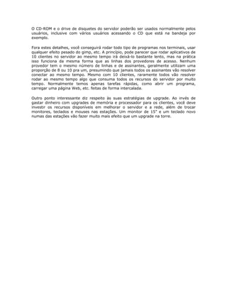 O CD-ROM e o drive de disquetes do servidor poderão ser usados normalmente pelos
usuários, inclusive com vários usuários acessando o CD que está na bandeja por
exemplo.

Fora estes detalhes, você conseguirá rodar todo tipo de programas nos terminais, usar
qualquer efeito pesado do gimp, etc. A princípio, pode parecer que rodar aplicativos de
10 clientes no servidor ao mesmo tempo irá deixá-lo bastante lento, mas na prática
isso funciona da mesma forma que as linhas dos provedores de acesso. Nenhum
provedor tem o mesmo número de linhas e de assinantes, geralmente utilizam uma
proporção de 8 ou 10 pra um, presumindo que jamais todos os assinantes vão resolver
conectar ao mesmo tempo. Mesmo com 10 clientes, raramente todos vão resolver
rodar ao mesmo tempo algo que consuma todos os recursos do servidor por muito
tempo. Normalmente temos apenas tarefas rápidas, como abrir um programa,
carregar uma página Web, etc. feitas de forma intercalada.

Outro ponto interessante diz respeito às suas estratégias de upgrade. Ao invés de
gastar dinheiro com upgrades de memória e processador para os clientes, você deve
investir os recursos disponíveis em melhorar o servidor e a rede, além de trocar
monitores, teclados e mouses nas estações. Um monitor de 15” e um teclado novo
numas das estações vão fazer muito mais efeito que um upgrade na torre.
 