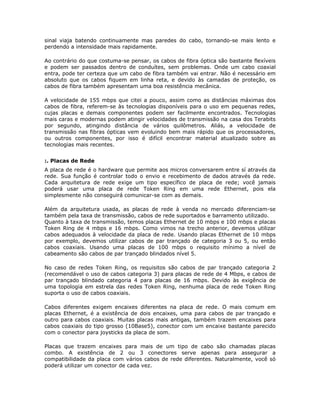 sinal viaja batendo continuamente mas paredes do cabo, tornando-se mais lento e
perdendo a intensidade mais rapidamente.

Ao contrário do que costuma-se pensar, os cabos de fibra óptica são bastante flexíveis
e podem ser passados dentro de conduítes, sem problemas. Onde um cabo coaxial
entra, pode ter certeza que um cabo de fibra também vai entrar. Não é necessário em
absoluto que os cabos fiquem em linha reta, e devido às camadas de proteção, os
cabos de fibra também apresentam uma boa resistência mecânica.

A velocidade de 155 mbps que citei a pouco, assim como as distâncias máximas dos
cabos de fibra, referem-se às tecnologias disponíveis para o uso em pequenas redes,
cujas placas e demais componentes podem ser facilmente encontrados. Tecnologias
mais caras e modernas podem atingir velocidades de transmissão na casa dos Terabits
por segundo, atingindo distância de vários quilômetros. Aliás, a velocidade de
transmissão nas fibras ópticas vem evoluindo bem mais rápido que os processadores,
ou outros componentes, por isso é difícil encontrar material atualizado sobre as
tecnologias mais recentes.


:. Placas de Rede
A placa de rede é o hardware que permite aos micros conversarem entre sí através da
rede. Sua função é controlar todo o envio e recebimento de dados através da rede.
Cada arquitetura de rede exige um tipo específico de placa de rede; você jamais
poderá usar uma placa de rede Token Ring em uma rede Ethernet, pois ela
simplesmente não conseguirá comunicar-se com as demais.

Além da arquitetura usada, as placas de rede à venda no mercado diferenciam-se
também pela taxa de transmissão, cabos de rede suportados e barramento utilizado.
Quanto à taxa de transmissão, temos placas Ethernet de 10 mbps e 100 mbps e placas
Token Ring de 4 mbps e 16 mbps. Como vimos na trecho anterior, devemos utilizar
cabos adequados à velocidade da placa de rede. Usando placas Ethernet de 10 mbps
por exemplo, devemos utilizar cabos de par trançado de categoria 3 ou 5, ou então
cabos coaxiais. Usando uma placas de 100 mbps o requisito mínimo a nível de
cabeamento são cabos de par trançado blindados nível 5.

No caso de redes Token Ring, os requisitos são cabos de par trançado categoria 2
(recomendável o uso de cabos categoria 3) para placas de rede de 4 Mbps, e cabos de
par trançado blindado categoria 4 para placas de 16 mbps. Devido às exigência de
uma topologia em estrela das redes Token Ring, nenhuma placa de rede Token Ring
suporta o uso de cabos coaxiais.

Cabos diferentes exigem encaixes diferentes na placa de rede. O mais comum em
placas Ethernet, é a existência de dois encaixes, uma para cabos de par trançado e
outro para cabos coaxiais. Muitas placas mais antigas, também trazem encaixes para
cabos coaxiais do tipo grosso (10Base5), conector com um encaixe bastante parecido
com o conector para joysticks da placa de som.

Placas que trazem encaixes para mais de um tipo de cabo são chamadas placas
combo. A existência de 2 ou 3 conectores serve apenas para assegurar a
compatibilidade da placa com vários cabos de rede diferentes. Naturalmente, você só
poderá utilizar um conector de cada vez.
 