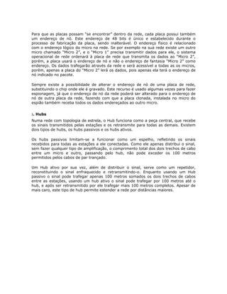 Para que as placas possam “se encontrar” dentro da rede, cada placa possui também
um endereço de nó. Este endereço de 48 bits é único e estabelecido durante o
processo de fabricação da placa, sendo inalterável. O endereço físico é relacionado
com o endereço lógico do micro na rede. Se por exemplo na sua rede existe um outro
micro chamado “Micro 2”, e o “Micro 1” precisa transmitir dados para ele, o sistema
operacional de rede ordenará à placa de rede que transmita os dados ao “Micro 2”,
porém, a placa usará o endereço de nó e não o endereço de fantasia “Micro 2” como
endereço. Os dados trafegarão através da rede e será acessível a todas as os micros,
porém, apenas a placa do “Micro 2” lerá os dados, pois apenas ela terá o endereço de
nó indicado no pacote.

Sempre existe a possibilidade de alterar o endereço de nó de uma placa de rede,
substituindo o chip onde ele é gravado. Este recurso é usado algumas vezes para fazer
espionagem, já que o endereço de nó da rede poderá ser alterado para o endereço de
nó de outra placa da rede, fazendo com que a placa clonada, instalada no micro do
espião também receba todos os dados endereçados ao outro micro.


:. Hubs
Numa rede com topologia de estrela, o Hub funciona como a peça central, que recebe
os sinais transmitidos pelas estações e os retransmite para todas as demais. Existem
dois tipos de hubs, os hubs passivos e os hubs ativos.

Os hubs passivos limitam-se a funcionar como um espelho, refletindo os sinais
recebidos para todas as estações a ele conectadas. Como ele apenas distribui o sinal,
sem fazer qualquer tipo de amplificação, o comprimento total dos dois trechos de cabo
entre um micro e outro, passando pelo hub, não pode exceder os 100 metros
permitidos pelos cabos de par trançado.

Um Hub ativo por sua vez, além de distribuir o sinal, serve como um repetidor,
reconstituindo o sinal enfraquecido e retransmitindo-o. Enquanto usando um Hub
passivo o sinal pode trafegar apenas 100 metros somados os dois trechos de cabos
entre as estações, usando um hub ativo o sinal pode trafegar por 100 metros até o
hub, e após ser retransmitido por ele trafegar mais 100 metros completos. Apesar de
mais caro, este tipo de hub permite estender a rede por distâncias maiores.
 