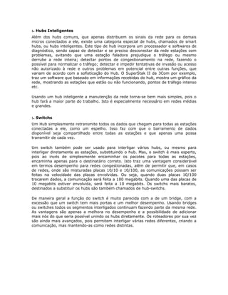 :. Hubs Inteligentes
Além dos hubs comuns, que apenas distribuem os sinais da rede para os demais
micros conectados a ele, existe uma categoria especial de hubs, chamados de smart
hubs, ou hubs inteligentes. Este tipo de hub incorpora um processador e softwares de
diagnóstico, sendo capaz de detectar e se preciso desconectar da rede estações com
problemas, evitando que uma estação faladora prejudique o tráfego ou mesmo
derrube a rede inteira; detectar pontos de congestionamento na rede, fazendo o
possível para normalizar o tráfego; detectar e impedir tentativas de invasão ou acesso
não autorizado à rede e outros problemas em potencial entre outras funções, que
variam de acordo com a sofisticação do Hub. O SuperStak II da 3Com por exemplo,
traz um software que baseado em informações recebidas do hub, mostra um gráfico da
rede, mostrando as estações que estão ou não funcionando, pontos de tráfego intenso
etc.

Usando um hub inteligente a manutenção da rede torna-se bem mais simples, pois o
hub fará a maior parte do trabalho. Isto é especialmente necessário em redes médias
e grandes.


:. Switchs
Um Hub simplesmente retransmite todos os dados que chegam para todas as estações
conectadas a ele, como um espelho. Isso faz com que o barramento de dados
disponível seja compartilhado entre todas as estações e que apenas uma possa
transmitir de cada vez.

Um switch também pode ser usado para interligar vários hubs, ou mesmo para
interligar diretamente as estações, substituindo o hub. Mas, o switch é mais esperto,
pois ao invés de simplesmente encaminhar os pacotes para todas as estações,
encaminha apenas para o destinatário correto. Isto traz uma vantagem considerável
em termos desempenho para redes congestionadas, além de permitir que, em casos
de redes, onde são misturadas placas 10/10 e 10/100, as comunicações possam ser
feitas na velocidade das placas envolvidas. Ou seja, quando duas placas 10/100
trocarem dados, a comunicação será feita a 100 megabits. Quando uma das placas de
10 megabits estiver envolvida, será feita a 10 megabits. Os switchs mais baratos,
destinados a substituir os hubs são também chamados de hub-switchs.

De maneira geral a função do switch é muito parecida com a de um bridge, com a
excessão que um switch tem mais portas e um melhor desempenho. Usando bridges
ou switches todos os segmentos interligados continuam fazendo parte da mesma rede.
As vantagens são apenas a melhora no desempenho e a possibilidade de adicionar
mais nós do que seria possível unindo os hubs diretamente. Os roteadores por sua vez
são ainda mais avançados, pois permitem interligar várias redes diferentes, criando a
comunicação, mas mantendo-as como redes distintas.
 