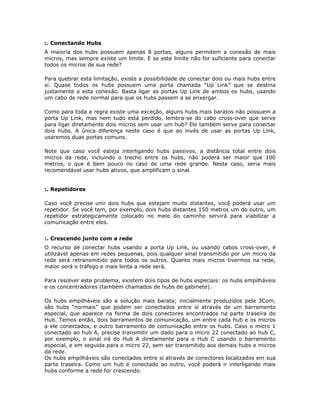 :. Conectando Hubs
A maioria dos hubs possuem apenas 8 portas, alguns permitem a conexão de mais
micros, mas sempre existe um limite. E se este limite não for suficiente para conectar
todos os micros de sua rede?

Para quebrar esta limitação, existe a possibilidade de conectar dois ou mais hubs entre
sí. Quase todos os hubs possuem uma porta chamada “Up Link” que se destina
justamente a esta conexão. Basta ligar as portas Up Link de ambos os hubs, usando
um cabo de rede normal para que os hubs passem a se enxergar.

Como para toda a regra existe uma exceção, alguns hubs mais baratos não possuem a
porta Up Link, mas nem tudo está perdido, lembra-se do cabo cross-over que serve
para ligar diretamente dois micros sem usar um hub? Ele também serve para conectar
dois hubs. A única diferença neste caso é que ao invés de usar as portas Up Link,
usaremos duas portas comuns.

Note que caso você esteja interligando hubs passivos, a distância total entre dois
micros da rede, incluindo o trecho entre os hubs, não poderá ser maior que 100
metros, o que é bem pouco no caso de uma rede grande. Neste caso, seria mais
recomendável usar hubs ativos, que amplificam o sinal.


:. Repetidores

Caso você precise unir dois hubs que estejam muito distantes, você poderá usar um
repetidor. Se você tem, por exemplo, dois hubs distantes 150 metros um do outro, um
repetidor estrategicamente colocado no meio do caminho servirá para viabilizar a
comunicação entre eles.


:. Crescendo junto com a rede
O recurso de conectar hubs usando a porta Up Link, ou usando cabos cross-over, é
utilizável apenas em redes pequenas, pois qualquer sinal transmitido por um micro da
rede será retransmitido para todos os outros. Quanto mais micros tivermos na rede,
maior será o tráfego e mais lenta a rede será.

Para resolver este problema, existem dois tipos de hubs especiais: os hubs empilháveis
e os concentradores (também chamados de hubs de gabinete).

Os hubs empilháveis são a solução mais barata; inicialmente produzidos pela 3Com,
são hubs “normais” que podem ser conectados entre sí através de um barramento
especial, que aparece na forma de dois conectores encontrados na parte traseira do
Hub. Temos então, dois barramentos de comunicação, um entre cada hub e os micros
a ele conectados, e outro barramento de comunicação entre os hubs. Caso o micro 1
conectado ao hub A, precise transmitir um dado para o micro 22 conectado ao hub C,
por exemplo, o sinal irá do Hub A diretamente para o Hub C usando o barramento
especial, e em seguida para o micro 22, sem ser transmitido aos demais hubs e micros
da rede.
Os hubs empilháveis são conectados entre sí através de conectores localizados em sua
parte traseira. Como um hub é conectado ao outro, você poderá ir interligando mais
hubs conforme a rede for crescendo.
 