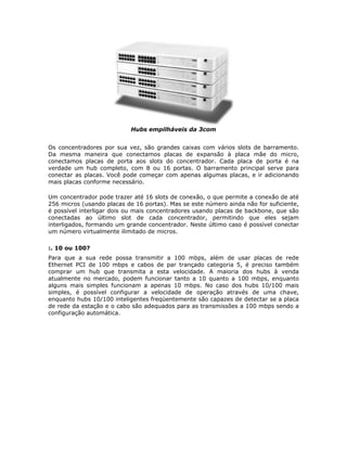 Hubs empilháveis da 3com


Os concentradores por sua vez, são grandes caixas com vários slots de barramento.
Da mesma maneira que conectamos placas de expansão à placa mãe do micro,
conectamos placas de porta aos slots do concentrador. Cada placa de porta é na
verdade um hub completo, com 8 ou 16 portas. O barramento principal serve para
conectar as placas. Você pode começar com apenas algumas placas, e ir adicionando
mais placas conforme necessário.

Um concentrador pode trazer até 16 slots de conexão, o que permite a conexão de até
256 micros (usando placas de 16 portas). Mas se este número ainda não for suficiente,
é possível interligar dois ou mais concentradores usando placas de backbone, que são
conectadas ao último slot de cada concentrador, permitindo que eles sejam
interligados, formando um grande concentrador. Neste último caso é possível conectar
um número virtualmente ilimitado de micros.

:. 10 ou 100?
Para que a sua rede possa transmitir a 100 mbps, além de usar placas de rede
Ethernet PCI de 100 mbps e cabos de par trançado categoria 5, é preciso também
comprar um hub que transmita a esta velocidade. A maioria dos hubs à venda
atualmente no mercado, podem funcionar tanto a 10 quanto a 100 mbps, enquanto
alguns mais simples funcionam a apenas 10 mbps. No caso dos hubs 10/100 mais
simples, é possível configurar a velocidade de operação através de uma chave,
enquanto hubs 10/100 inteligentes freqüentemente são capazes de detectar se a placa
de rede da estação e o cabo são adequados para as transmissões a 100 mbps sendo a
configuração automática.
 