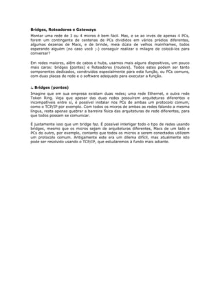 Bridges, Roteadores e Gateways
Montar uma rede de 3 ou 4 micros é bem fácil. Mas, e se ao invés de apenas 4 PCs,
forem um contingente de centenas de PCs divididos em vários prédios diferentes,
algumas dezenas de Macs, e de brinde, meia dúzia de velhos mainframes, todos
esperando alguém (no caso você ;-) conseguir realizar o milagre de colocá-los para
conversar?

Em redes maiores, além de cabos e hubs, usamos mais alguns dispositivos, um pouco
mais caros: bridges (pontes) e Roteadores (routers). Todos estes podem ser tanto
componentes dedicados, construídos especialmente para esta função, ou PCs comuns,
com duas placas de rede e o software adequado para executar a função.


:. Bridges (pontes)
Imagine que em sua empresa existam duas redes; uma rede Ethernet, e outra rede
Token Ring. Veja que apesar das duas redes possuírem arquiteturas diferentes e
incompatíveis entre sí, é possível instalar nos PCs de ambas um protocolo comum,
como o TCP/IP por exemplo. Com todos os micros de ambas as redes falando a mesma
língua, resta apenas quebrar a barreira física das arquiteturas de rede diferentes, para
que todos possam se comunicar.

É justamente isso que um bridge faz. É possível interligar todo o tipo de redes usando
bridges, mesmo que os micros sejam de arquiteturas diferentes, Macs de um lado e
PCs do outro, por exemplo, contanto que todos os micros a serem conectados utilizem
um protocolo comum. Antigamente este era um dilema difícil, mas atualmente isto
pode ser resolvido usando o TCP/IP, que estudaremos à fundo mais adiante.
 
