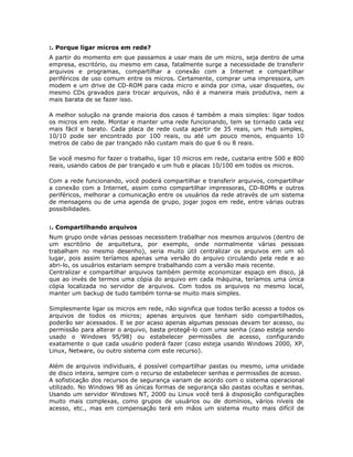 :. Porque ligar micros em rede?
A partir do momento em que passamos a usar mais de um micro, seja dentro de uma
empresa, escritório, ou mesmo em casa, fatalmente surge a necessidade de transferir
arquivos e programas, compartilhar a conexão com a Internet e compartilhar
periféricos de uso comum entre os micros. Certamente, comprar uma impressora, um
modem e um drive de CD-ROM para cada micro e ainda por cima, usar disquetes, ou
mesmo CDs gravados para trocar arquivos, não é a maneira mais produtiva, nem a
mais barata de se fazer isso.

A melhor solução na grande maioria dos casos é também a mais simples: ligar todos
os micros em rede. Montar e manter uma rede funcionando, tem se tornado cada vez
mais fácil e barato. Cada placa de rede custa apartir de 35 reais, um Hub simples,
10/10 pode ser encontrado por 100 reais, ou até um pouco menos, enquanto 10
metros de cabo de par trançado não custam mais do que 6 ou 8 reais.

Se você mesmo for fazer o trabalho, ligar 10 micros em rede, custaria entre 500 e 800
reais, usando cabos de par trançado e um hub e placas 10/100 em todos os micros.

Com a rede funcionando, você poderá compartilhar e transferir arquivos, compartilhar
a conexão com a Internet, assim como compartilhar impressoras, CD-ROMs e outros
periféricos, melhorar a comunicação entre os usuários da rede através de um sistema
de mensagens ou de uma agenda de grupo, jogar jogos em rede, entre várias outras
possibilidades.


:. Compartilhando arquivos
Num grupo onde várias pessoas necessitem trabalhar nos mesmos arquivos (dentro de
um escritório de arquitetura, por exemplo, onde normalmente várias pessoas
trabalham no mesmo desenho), seria muito útil centralizar os arquivos em um só
lugar, pois assim teríamos apenas uma versão do arquivo circulando pela rede e ao
abri-lo, os usuários estariam sempre trabalhando com a versão mais recente.
Centralizar e compartilhar arquivos também permite economizar espaço em disco, já
que ao invés de termos uma cópia do arquivo em cada máquina, teríamos uma única
cópia localizada no servidor de arquivos. Com todos os arquivos no mesmo local,
manter um backup de tudo também torna-se muito mais simples.

Simplesmente ligar os micros em rede, não significa que todos terão acesso a todos os
arquivos de todos os micros; apenas arquivos que tenham sido compartilhados,
poderão ser acessados. E se por acaso apenas algumas pessoas devam ter acesso, ou
permissão para alterar o arquivo, basta protegê-lo com uma senha (caso esteja sendo
usado o Windows 95/98) ou estabelecer permissões de acesso, configurando
exatamente o que cada usuário poderá fazer (caso esteja usando Windows 2000, XP,
Linux, Netware, ou outro sistema com este recurso).

Além de arquivos individuais, é possível compartilhar pastas ou mesmo, uma unidade
de disco inteira, sempre com o recurso de estabelecer senhas e permissões de acesso.
A sofisticação dos recursos de segurança variam de acordo com o sistema operacional
utilizado. No Windows 98 as únicas formas de segurança são pastas ocultas e senhas.
Usando um servidor Windows NT, 2000 ou Linux você terá à disposição configurações
muito mais complexas, como grupos de usuários ou de domínios, vários níveis de
acesso, etc., mas em compensação terá em mãos um sistema muito mais difícil de
 