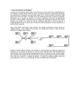 :. Como funcionam os Bridges?
Imagine que você tenha duas redes, uma Ethernet e outra Token Ring, interligadas por
um bridge. O bridge ficará entre as duas, escutando qualquer transmissão de dados
que seja feita em qualquer uma das duas redes. Se um micro da rede A transmitir algo
para outro micro da rede A, o bridge ao ler os endereços de fonte e destino no pacote,
perceberá que o pacote se destina ao mesmo segmento da rede e simplesmente
ignorará a transmissão, deixando que ela chegue ao destinatário através dos meios
normais. Se, porém, um micro da rede A transmitir algo para o micro da rede B, o
bridge detectará ao ler o pacote que o endereço destino pertence ao outro segmento, e
encaminhará o pacote.

Caso você tenha uma rede muito grande, que esteja tornando-se lenta devido ao
tráfego intenso, você também pode utilizar um bridge para dividir a rede em duas,
dividindo o tráfego pela metade.




Existem também alguns bridges mais simples (e mais baratos) que não são capazes de
distinguir se um pacote se destina ou não ao outro lado da rede. Eles simplesmente
encaminham tudo, aumentando desnecessariamente o tráfego na rede. Estes bridges
são chamados de bridges de encaminhamento, servem para conectar redes diferentes,
mas não para diminuir o tráfego de dados. A função de bridge também pode ser
executada por um PC com duas placas de rede, corretamente configurado.
 