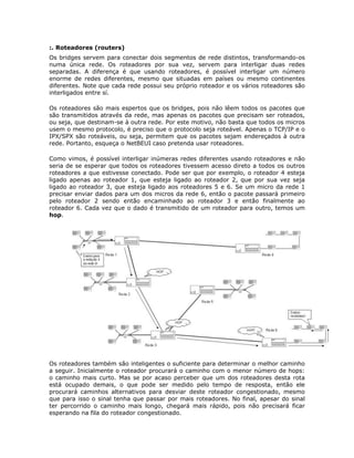 :. Roteadores (routers)
Os bridges servem para conectar dois segmentos de rede distintos, transformando-os
numa única rede. Os roteadores por sua vez, servem para interligar duas redes
separadas. A diferença é que usando roteadores, é possível interligar um número
enorme de redes diferentes, mesmo que situadas em países ou mesmo continentes
diferentes. Note que cada rede possui seu próprio roteador e os vários roteadores são
interligados entre sí.

Os roteadores são mais espertos que os bridges, pois não lêem todos os pacotes que
são transmitidos através da rede, mas apenas os pacotes que precisam ser roteados,
ou seja, que destinam-se à outra rede. Por este motivo, não basta que todos os micros
usem o mesmo protocolo, é preciso que o protocolo seja roteável. Apenas o TCP/IP e o
IPX/SPX são roteáveis, ou seja, permitem que os pacotes sejam endereçados à outra
rede. Portanto, esqueça o NetBEUI caso pretenda usar roteadores.

Como vimos, é possível interligar inúmeras redes diferentes usando roteadores e não
seria de se esperar que todos os roteadores tivessem acesso direto a todos os outros
roteadores a que estivesse conectado. Pode ser que por exemplo, o roteador 4 esteja
ligado apenas ao roteador 1, que esteja ligado ao roteador 2, que por sua vez seja
ligado ao roteador 3, que esteja ligado aos roteadores 5 e 6. Se um micro da rede 1
precisar enviar dados para um dos micros da rede 6, então o pacote passará primeiro
pelo roteador 2 sendo então encaminhado ao roteador 3 e então finalmente ao
roteador 6. Cada vez que o dado é transmitido de um roteador para outro, temos um
hop.




Os roteadores também são inteligentes o suficiente para determinar o melhor caminho
a seguir. Inicialmente o roteador procurará o caminho com o menor número de hops:
o caminho mais curto. Mas se por acaso perceber que um dos roteadores desta rota
está ocupado demais, o que pode ser medido pelo tempo de resposta, então ele
procurará caminhos alternativos para desviar deste roteador congestionado, mesmo
que para isso o sinal tenha que passar por mais roteadores. No final, apesar do sinal
ter percorrido o caminho mais longo, chegará mais rápido, pois não precisará ficar
esperando na fila do roteador congestionado.
 
