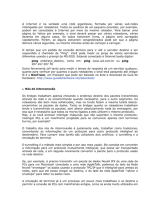 A Internet é na verdade uma rede gigantesca, formada por várias sub-redes
interligadas por roteadores. Todos os usuários de um pequeno provedor, por exemplo,
podem ser conectados à Internet por meio do mesmo roteador. Para baixar uma
página do Yahoo por exemplo, o sinal deverá passar por vários roteadores, várias
dezenas em alguns casos. Se todos estiverem livres, a página será carregada
rapidamente. Porém, se alguns estiverem congestionados pode ser que a página
demore vários segundos, ou mesmo minutos antes de começar a carregar.

O tempo que um pedido de conexão demora para ir até o servidor destino e ser
respondido é chamado de “Ping”. Você pode medir os pings de vários servidores
diferentes usando o prompt do MS-DOS. Estando conectado à Internet basta digitar:
       ping endereço_destino, como em: ping www.uol.com.br ou ping
       207.167.207.78
Outra ferramenta útil tanto para medir o tempo de resposta de um servidor qualquer,
quanto para verificar por quantos e quais roteadores o sinal está passando até chegar
lá é o NeoTrace, um freeware que pode ser baixado na área e download do Guia do
Hardware: http://www.guiadohardware.net/download/



:. Nós de interconexão

Os bridges trabalham apenas checando o endereço destino dos pacotes transmitidos
através da rede e os encaminhando quando necessário, para o outro segmento. Os
roteadores são bem mais sofisticados, mas no fundo fazem a mesma tarefa básica:
encaminhar os pacotes de dados. Tanto os bridges quanto os roteadores trabalham
lendo e transmitindo os pacotes, sem alterar absolutamente nada da mensagem, por
isso que é necessário que todos os micros ligados a eles utilizem o mesmo protocolo.
Mas, e se você precisar interligar máquinas que não suportem o mesmo protocolo:
interligar PCs a um mainframe projetado para se comunicar apenas com terminais
burros, por exemplo?

O trabalho dos nós de interconexão é justamente este, trabalhar como tradutores,
convertendo as informações de um protocolo para outro protocolo inteligível ao
destinatário. Para cumprir esta tarefa são utilizáveis dois artifícios: o tunnelling e a
emulação de terminal.

O tunnelling é o método mais simples e por isso mais usado. Ele consiste em converter
a informação para um protocolo mutuamente inteligível, que possa ser transportado
através da rede, e em seguida novamente converter o pacote para o protocolo usado
na rede destino.

Se, por exemplo, é preciso transmitir um pacote de dados Novell IPX de uma rede de
PCs para um Macintosh conectado a uma rede AppleTalk, podemos do lado da Rede
Novell “envelopar” os dados usando o protocolo TPC/IP que é inteligível para ambas as
redes, para que ele possa chegar ao destino, e do lado da rede AppleTalk “retirar o
envelope” para obter os dados reais.

A emulação de terminal já é um processo um pouco mais trabalhoso e se destina a
permitir a conexão de PCs com mainframes antigos, como os ainda muito utilizados em
 