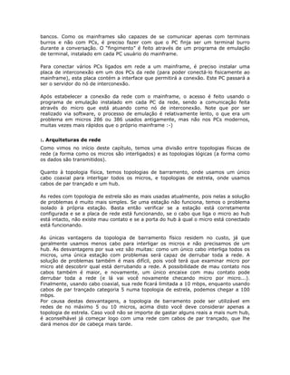bancos. Como os mainframes são capazes de se comunicar apenas com terminais
burros e não com PCs, é preciso fazer com que o PC finja ser um terminal burro
durante a conversação. O “fingimento” é feito através de um programa de emulação
de terminal, instalado em cada PC usuário do mainframe.

Para conectar vários PCs ligados em rede a um mainframe, é preciso instalar uma
placa de interconexão em um dos PCs da rede (para poder conectá-lo fisicamente ao
mainframe), esta placa contém a interface que permitirá a conexão. Este PC passará a
ser o servidor do nó de interconexão.

Após estabelecer a conexão da rede com o mainframe, o acesso é feito usando o
programa de emulação instalado em cada PC da rede, sendo a comunicação feita
através do micro que está atuando como nó de interconexão. Note que por ser
realizado via software, o processo de emulação é relativamente lento, o que era um
problema em micros 286 ou 386 usados antigamente, mas não nos PCs modernos,
muitas vezes mais rápidos que o próprio mainframe :-)


:. Arquiteturas de rede
Como vimos no início deste capítulo, temos uma divisão entre topologias físicas de
rede (a forma como os micros são interligados) e as topologias lógicas (a forma como
os dados são transmitidos).

Quanto à topologia física, temos topologias de barramento, onde usamos um único
cabo coaxial para interligar todos os micros, e topologias de estrela, onde usamos
cabos de par trançado e um hub.

As redes com topologia de estrela são as mais usadas atualmente, pois nelas a solução
de problemas é muito mais simples. Se uma estação não funciona, temos o problema
isolado à própria estação. Basta então verificar se a estação está corretamente
configurada e se a placa de rede está funcionando, se o cabo que liga o micro ao hub
está intacto, não existe mau contato e se a porta do hub à qual o micro está conectado
está funcionando.

As únicas vantagens da topologia de barramento físico residem no custo, já que
geralmente usamos menos cabo para interligar os micros e não precisamos de um
hub. As desvantagens por sua vez são muitas: como um único cabo interliga todos os
micros, uma única estação com problemas será capaz de derrubar toda a rede. A
solução de problemas também é mais difícil, pois você terá que examinar micro por
micro até descobrir qual está derrubando a rede. A possibilidade de mau contato nos
cabos também é maior, e novamente, um único encaixe com mau contato pode
derrubar toda a rede (e lá vai você novamente checando micro por micro...).
Finalmente, usando cabo coaxial, sua rede ficará limitada a 10 mbps, enquanto usando
cabos de par trançado categoria 5 numa topologia de estrela, podemos chegar a 100
mbps.
Por causa destas desvantagens, a topologia de barramento pode ser utilizável em
redes de no máximo 5 ou 10 micros, acima disto você deve considerar apenas a
topologia de estrela. Caso você não se importe de gastar alguns reais a mais num hub,
é aconselhável já começar logo com uma rede com cabos de par trançado, que lhe
dará menos dor de cabeça mais tarde.
 