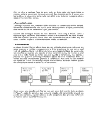 Citei no início a topologia física de anel, onde um único cabo interligaria todos os
micros e voltaria ao primeiro formando um anel. Esta topologia porém é apenas uma
teoria, já que o cabeamento seria muito mais difícil e não teríamos vantagens sobre a
redes em barramento e estrela.


:. Topologias Lógicas
A topologia lógica da rede, determina como os dados são transmitidos através da rede.
Não existe necessariamente uma ligação entre a topologia física e lógica; podemos ter
uma estrela física e um barramento lógico, por exemplo.

Existem três topologias lógicas de rede: Ethernet, Token Ring e Arcnet. Como a
topologia lógica determina diretamente o modo de funcionamento da placa de rede,
esta será específica para um tipo de rede. Não é possível usar placas Token Ring em
Redes Ethernet, ou placas Ethernet em Redes Arcnet, por exemplo.


:. Redes Ethernet
As placas de rede Ethernet são de longe as mais utilizadas atualmente, sobretudo em
redes pequenas e médias e provavelmente a única arquitetura de rede com a qual
você irá trabalhar. Numa rede Ethernet, temos uma topologia lógica de barramento.
Isto significa que quando uma estação precisar transmitir dados, ela irradiará o sinal
para toda a rede. Todas as demais estações ouvirão a transmissão, mas apenas a
placa de rede que tiver o endereço indicado no pacote de dados receberá os dados. As
demais estações simplesmente ignorarão a transmissão. Mais uma vez vale lembrar
que apesar de utilizar uma topologia lógica de barramento, as redes Ethernet podem
utilizar topologias físicas de estrela ou de barramento.




Como apenas uma estação pode falar de cada vez, antes de transmitir dados a estação
irá “ouvir” o cabo. Se perceber que nenhuma estação está transmitindo, enviará seu
pacote, caso contrário, esperará até que o cabo esteja livre. Este processo é chamado
de “Carrier Sense” ou sensor mensageiro.
 
