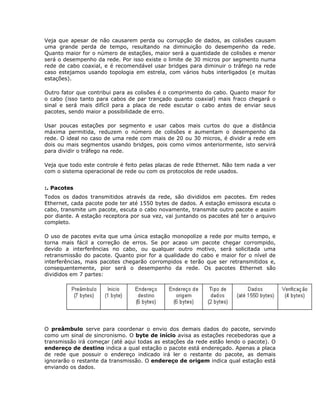 Veja que apesar de não causarem perda ou corrupção de dados, as colisões causam
uma grande perda de tempo, resultando na diminuição do desempenho da rede.
Quanto maior for o número de estações, maior será a quantidade de colisões e menor
será o desempenho da rede. Por isso existe o limite de 30 micros por segmento numa
rede de cabo coaxial, e é recomendável usar bridges para diminuir o tráfego na rede
caso estejamos usando topologia em estrela, com vários hubs interligados (e muitas
estações).

Outro fator que contribui para as colisões é o comprimento do cabo. Quanto maior for
o cabo (isso tanto para cabos de par trançado quanto coaxial) mais fraco chegará o
sinal e será mais difícil para a placa de rede escutar o cabo antes de enviar seus
pacotes, sendo maior a possibilidade de erro.

Usar poucas estações por segmento e usar cabos mais curtos do que a distância
máxima permitida, reduzem o número de colisões e aumentam o desempenho da
rede. O ideal no caso de uma rede com mais de 20 ou 30 micros, é dividir a rede em
dois ou mais segmentos usando bridges, pois como vimos anteriormente, isto servirá
para dividir o tráfego na rede.

Veja que todo este controle é feito pelas placas de rede Ethernet. Não tem nada a ver
com o sistema operacional de rede ou com os protocolos de rede usados.


:. Pacotes
Todos os dados transmitidos através da rede, são divididos em pacotes. Em redes
Ethernet, cada pacote pode ter até 1550 bytes de dados. A estação emissora escuta o
cabo, transmite um pacote, escuta o cabo novamente, transmite outro pacote e assim
por diante. A estação receptora por sua vez, vai juntando os pacotes até ter o arquivo
completo.

O uso de pacotes evita que uma única estação monopolize a rede por muito tempo, e
torna mais fácil a correção de erros. Se por acaso um pacote chegar corrompido,
devido a interferências no cabo, ou qualquer outro motivo, será solicitada uma
retransmissão do pacote. Quanto pior for a qualidade do cabo e maior for o nível de
interferências, mais pacotes chegarão corrompidos e terão que ser retransmitidos e,
consequentemente, pior será o desempenho da rede. Os pacotes Ethernet são
divididos em 7 partes:




O preâmbulo serve para coordenar o envio dos demais dados do pacote, servindo
como um sinal de sincronismo. O byte de início avisa as estações recebedoras que a
transmissão irá começar (até aqui todas as estações da rede estão lendo o pacote). O
endereço de destino indica a qual estação o pacote está endereçado. Apenas a placa
de rede que possuir o endereço indicado irá ler o restante do pacote, as demais
ignorarão o restante da transmissão. O endereço de origem indica qual estação está
enviando os dados.
 