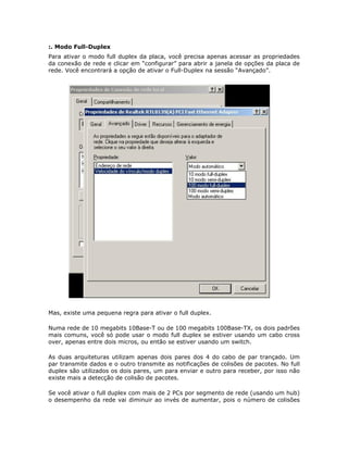 :. Modo Full-Duplex
Para ativar o modo full duplex da placa, você precisa apenas acessar as propriedades
da conexão de rede e clicar em “configurar” para abrir a janela de opções da placa de
rede. Você encontrará a opção de ativar o Full-Duplex na sessão “Avançado”.




Mas, existe uma pequena regra para ativar o full duplex.

Numa rede de 10 megabits 10Base-T ou de 100 megabits 100Base-TX, os dois padrões
mais comuns, você só pode usar o modo full duplex se estiver usando um cabo cross
over, apenas entre dois micros, ou então se estiver usando um switch.

As duas arquiteturas utilizam apenas dois pares dos 4 do cabo de par trançado. Um
par transmite dados e o outro transmite as notificações de colisões de pacotes. No full
duplex são utilizados os dois pares, um para enviar e outro para receber, por isso não
existe mais a detecção de colisão de pacotes.

Se você ativar o full duplex com mais de 2 PCs por segmento de rede (usando um hub)
o desempenho da rede vai diminuir ao invés de aumentar, pois o número de colisões
 