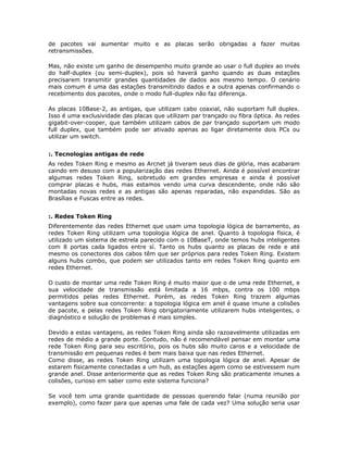 de pacotes vai aumentar muito e as placas serão obrigadas a fazer muitas
retransmissões.

Mas, não existe um ganho de desempenho muito grande ao usar o full duplex ao invés
do half-duplex (ou semi-duplex), pois só haverá ganho quando as duas estações
precisarem transmitir grandes quantidades de dados aos mesmo tempo. O cenário
mais comum é uma das estações transmitindo dados e a outra apenas confirmando o
recebimento dos pacotes, onde o modo full-duplex não faz diferença.

As placas 10Base-2, as antigas, que utilizam cabo coaxial, não suportam full duplex.
Isso é uma exclusividade das placas que utilizam par trançado ou fibra óptica. As redes
gigabit-over-cooper, que também utilizam cabos de par trançado suportam um modo
full duplex, que também pode ser ativado apenas ao ligar diretamente dois PCs ou
utilizar um switch.


:. Tecnologias antigas de rede
As redes Token Ring e mesmo as Arcnet já tiveram seus dias de glória, mas acabaram
caindo em desuso com a popularização das redes Ethernet. Ainda é possível encontrar
algumas redes Token Ring, sobretudo em grandes empresas e ainda é possível
comprar placas e hubs, mas estamos vendo uma curva descendente, onde não são
montadas novas redes e as antigas são apenas reparadas, não expandidas. São as
Brasílias e Fuscas entre as redes.


:. Redes Token Ring
Diferentemente das redes Ethernet que usam uma topologia lógica de barramento, as
redes Token Ring utilizam uma topologia lógica de anel. Quanto à topologia física, é
utilizado um sistema de estrela parecido com o 10BaseT, onde temos hubs inteligentes
com 8 portas cada ligados entre sí. Tanto os hubs quanto as placas de rede e até
mesmo os conectores dos cabos têm que ser próprios para redes Token Ring. Existem
alguns hubs combo, que podem ser utilizados tanto em redes Token Ring quanto em
redes Ethernet.

O custo de montar uma rede Token Ring é muito maior que o de uma rede Ethernet, e
sua velocidade de transmissão está limitada a 16 mbps, contra os 100 mbps
permitidos pelas redes Ethernet. Porém, as redes Token Ring trazem algumas
vantagens sobre sua concorrente: a topologia lógica em anel é quase imune a colisões
de pacote, e pelas redes Token Ring obrigatoriamente utilizarem hubs inteligentes, o
diagnóstico e solução de problemas é mais simples.

Devido a estas vantagens, as redes Token Ring ainda são razoavelmente utilizadas em
redes de médio a grande porte. Contudo, não é recomendável pensar em montar uma
rede Token Ring para seu escritório, pois os hubs são muito caros e a velocidade de
transmissão em pequenas redes é bem mais baixa que nas redes Ethernet.
Como disse, as redes Token Ring utilizam uma topologia lógica de anel. Apesar de
estarem fisicamente conectadas a um hub, as estações agem como se estivessem num
grande anel. Disse anteriormente que as redes Token Ring são praticamente imunes a
colisões, curioso em saber como este sistema funciona?

Se você tem uma grande quantidade de pessoas querendo falar (numa reunião por
exemplo), como fazer para que apenas uma fale de cada vez? Uma solução seria usar
 