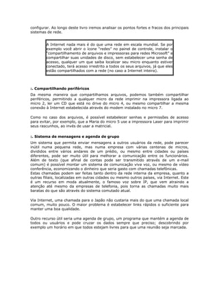 configurar. Ao longo deste livro iremos analisar os pontos fortes e fracos dos principais
sistemas de rede.


        A Internet nada mais é do que uma rede em escala mundial. Se por
        exemplo você abrir o ícone “redes” no painel de controle, instalar o
        “compartilhamento de arquivos e impressoras para redes Microsoft” e
        compartilhar suas unidades de disco, sem estabelecer uma senha de
        acesso, qualquer um que saiba localizar seu micro enquanto estiver
        conectado, terá acesso irrestrito a todos os seus arquivos, já que eles
        estão compartilhados com a rede (no caso a Internet inteira).



:. Compartilhando periféricos
Da mesma maneira que compartilhamos arquivos, podemos também compartilhar
periféricos, permitindo a qualquer micro da rede imprimir na impressora ligada ao
micro 2, ler um CD que está no drive do micro 4, ou mesmo compartilhar a mesma
conexão à Internet estabelecida através do modem instalado no micro 7.

Como no caso dos arquivos, é possível estabelecer senhas e permissões de acesso
para evitar, por exemplo, que a Maria do micro 5 use a impressora Laser para imprimir
seus rascunhos, ao invés de usar a matricial.

:. Sistema de mensagens e agenda de grupo
Um sistema que permita enviar mensagens a outros usuários da rede, pode parecer
inútil numa pequena rede, mas numa empresa com várias centenas de micros,
divididos entre vários andares de um prédio, ou mesmo entre cidades ou países
diferentes, pode ser muito útil para melhorar a comunicação entre os funcionários.
Além de texto (que afinal de contas pode ser transmitido através de um e-mail
comum) é possível montar um sistema de comunicação viva voz, ou mesmo de vídeo
conferência, economizando o dinheiro que seria gasto com chamadas telefônicas.
Estas chamadas podem ser feitas tanto dentro da rede interna da empresa, quanto a
outras filiais, localizadas em outras cidades ou mesmo outros países, via Internet. Este
é um recurso em moda atualmente, o famoso voz sobre IP, que vem atraindo a
atenção até mesmo da empresas de telefonia, pois torna as chamadas muito mais
baratas do que são através do sistema comutado atual.

Via Internet, uma chamada para o Japão não custaria mais do que uma chamada local
comum, muito pouco. O maior problema é estabelecer links rápidos o suficiente para
manter uma boa qualidade.

Outro recurso útil seria uma agenda de grupo, um programa que mantém a agenda de
todos ou usuários e pode cruzar os dados sempre que preciso; descobrindo por
exemplo um horário em que todos estejam livres para que uma reunião seja marcada.
 