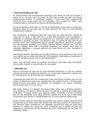 :. Novas tecnologias de rede
As redes Ethernet são extremamente acessíveis, com placas de rede que chegam a
custar 30 ou 35 reais, hubs de menos de 100 reais e cabos de rede com preços
simplesmente irrisórios. A velocidade também é muito boa: 100 megabits são
suficientes para quase todo tipo de aplicação, com exceção de redes muito
congestionadas ou servidores de arquivos de alto desempenho.

Excluindo apenas as limitações em termos de flexibilidade, já que ainda é preciso sair
passando cabos de rede pela casa, as redes Ethernet têm hoje um custo-benefício
simplesmente imbatível.

Mas, atualmente, as opções de redes vão muito além das redes Ethernet. Padrões de
redes sem fio como o IEEE 802.11b e o IEEE 802.11atrazem uma comodidade e
facilidade de instalação atrativa principalmente em ambientes onde predominam os
notebooks e portáteis em geral. O bluetooth é mais um padrão de rede sem fio que
promete servir como complemento para as demais arquiteturas, permitindo interligar
em rede pequenos aparelhos, como Palms, câmeras digitais, celulares, etc. Isso sem
falar nos padrões Home PNA e HomePlug Powerline, que utilizam como mídia as
extensões telefônicas e tomadas elétricas que todos temos em casa, facilitando a
instalação da rede.

Além destes padrões, destinados ao mercado doméstico, temos padrões de rede muito
mais rápidos que as redes Fast-Ethernet (100 megabits), destinadas principalmente a
interligar servidores de arquivos de alto desempenho.

Claro, você não pode deixar de conhecer em primeira mão todas estas tecnologias.
Vamos então analisar as características de cada opção:

:. IEEE 802.11b
Esta é a tecnologia de rede sem fio mais difundida atualmente e a que tem maiores
chances de tornar-se padrão nos próximos um ou dois anos, passando a rivalizar com
as redes Ethernet que já estão tão bem estabelecidas.

A topologia das redes 802.11b é semelhante a das redes de par trançado, com um Hub
central. A diferença no caso é que simplesmente não existem os fios ;-) Existem tanto
placas PC-Card, que podem ser utilizadas em notebooks e em alguns handhelds,
quanto placas para micros de mesa.

Não existe mistério na instalação das placas. Basta deixar que o Windows detecte o
novo hardware e fornecer os drivers da placa, ou executar o utilitário de configuração.
O Windows XP possui drivers para algumas placas, facilitando a tarefa. As placas
802.11b são detectadas como placas Ethernet, apenas uma forma que os fabricantes
encontraram para facilitar a compatibilidade com os vários sistemas operacionais.

Existem muitos casos de fabricantes que optaram por produzir apenas placas PC-Card
(presumindo que a maior parte das vendas seria feita para usuários de notebooks) e
que oferecem como complemento um adaptador opcional que pode ser usado para
encaixar os cartões em micros de mesa. Lembre-se que o padrão PC-Card dos
notebooks e o barramento PCI dos desktops são muito semelhantes, por isso basta um
adaptador simples.
 