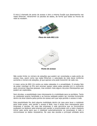 O Hub é chamado de ponto de acesso e tem a mesma função que desempenha nas
redes Ethernet: retransmitir os pacotes de dados, de forma que todos os micros da
rede os recebam.




                              Placa de rede 802.11b




                                  Ponto de acesso



Não existe limite no número de estações que podem ser conectadas a cada ponto de
acesso mas, assim como nas redes Ethernet, a velocidade da rede decai conforme
aumenta o número de estações, já que apenas uma pode transmitir de cada vez.

A maior arma do 802.11b contra as redes cabeadas é a versatilidade. O simples fato
de poder interligar os PCs sem precisar passar cabos pelas paredes já é o suficiente
para convencer algumas pessoas, mas existem mais alguns recursos interessantes que
podem ser explorados.

Sem dúvidas, a possibilidade mais interessante é a mobilidade para os portáteis. Tanto
os notebooks quanto handhelds e as futuras webpads podem ser movidos livremente
dentro da área coberta pelos pontos de acesso sem que seja perdido o acesso à rede.

Esta possibilidade lhe dará alguma mobilidade dentro de casa para levar o notebook
para onde quiser, sem perder o acesso à Web, mas é ainda mais interessante para
empresas e escolas. No caso das empresas a rede permitiria que os funcionários
pudessem se deslocar pela empresa sem perder a conectividade com a rede e bastaria
entrar pela porta para que o notebook automaticamente se conectasse à rede e
sincronizasse os dados necessários. No caso das escolas a principal utilidade seria
 