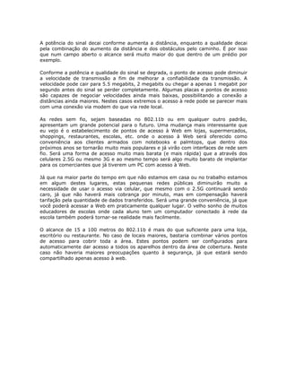 A potência do sinal decai conforme aumenta a distância, enquanto a qualidade decai
pela combinação do aumento da distância e dos obstáculos pelo caminho. É por isso
que num campo aberto o alcance será muito maior do que dentro de um prédio por
exemplo.

Conforme a potência e qualidade do sinal se degrada, o ponto de acesso pode diminuir
a velocidade de transmissão a fim de melhorar a confiabilidade da transmissão. A
velocidade pode cair para 5.5 megabits, 2 megabits ou chegar a apenas 1 megabit por
segundo antes do sinal se perder completamente. Algumas placas e pontos de acesso
são capazes de negociar velocidades ainda mais baixas, possibilitando a conexão a
distâncias ainda maiores. Nestes casos extremos o acesso à rede pode se parecer mais
com uma conexão via modem do que via rede local.

As redes sem fio, sejam baseadas no 802.11b ou em qualquer outro padrão,
apresentam um grande potencial para o futuro. Uma mudança mais interessante que
eu vejo é o estabelecimento de pontos de acesso à Web em lojas, supermercados,
shoppings, restaurantes, escolas, etc. onde o acesso à Web será oferecido como
conveniência aos clientes armados com notebooks e palmtops, que dentro dos
próximos anos se tornarão muito mais populares e já virão com interfaces de rede sem
fio. Será uma forma de acesso muito mais barata (e mais rápida) que a através dos
celulares 2.5G ou mesmo 3G e ao mesmo tempo será algo muito barato de implantar
para os comerciantes que já tiverem um PC com acesso à Web.

Já que na maior parte do tempo em que não estamos em casa ou no trabalho estamos
em algum destes lugares, estas pequenas redes públicas diminuirão muito a
necessidade de usar o acesso via celular, que mesmo com o 2.5G continuará sendo
caro, já que não haverá mais cobrança por minuto, mas em compensação haverá
tarifação pela quantidade de dados transferidos. Será uma grande conveniência, já que
você poderá acessar a Web em praticamente qualquer lugar. O velho sonho de muitos
educadores de escolas onde cada aluno tem um computador conectado à rede da
escola também poderá tornar-se realidade mais facilmente.

O alcance de 15 a 100 metros do 802.11b é mais do que suficiente para uma loja,
escritório ou restaurante. No caso de locais maiores, bastaria combinar vários pontos
de acesso para cobrir toda a área. Estes pontos podem ser configurados para
automaticamente dar acesso a todos os aparelhos dentro da área de cobertura. Neste
caso não haveria maiores preocupações quanto à segurança, já que estará sendo
compartilhado apenas acesso à web.
 