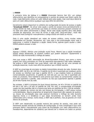 :. ESSID
A primeira linha de defesa é o ESSID (Extended Service Set ID), um código
alfanumérico que identifica os computadores e pontos de acesso que fazem parte da
rede. Cada fabricante utiliza um valor default para esta opção, mas você deve alterá-la
para um valor alfanumérico qualquer que seja difícil de adivinhar.

Geralmente estará disponível no utilitário de configuração do ponto de acesso a opção
“broadcast ESSID”. Ao ativar esta opção o ponto de acesso envia periodicamente o
código ESSID da rede, permitindo que todos os clientes próximos possam conectar-se
na rede sem saber préviamente o código. Ativar esta opção significa abrir mão desta
camada de segurança, em troca de tornar a rede mais “plug-and-play”. Você não
precisará mais configurar manualmente o código ESSID em todos os micros.

Esta é uma opção desejável em redes de acesso público, como muitas redes
implantadas em escolas, aeroportos, etc. mas caso a sua preocupação maior seja a
segurança, o melhor é desativar a opção. Desta forma, apenas quem souber o valor
ESSID poderá acessar a rede.


:. WEP
Apenas o ESSID, oferece uma proteção muito fraca. Mesmo que a opção broadcast
ESSID esteja desativada, já existem sniffers que podem descobrir rapidamente o
ESSID da rede monitorando o tráfego de dados.

Heis que surge o WEP, abreviação de Wired-Equivalent Privacy, que como o nome
sugere traz como promessa um nível de segurança equivalente à das redes cabeadas.
Na prática o WEP também tem suas falhas, mas não deixa de ser uma camada de
proteção essencial, muito mais difícil de penetrar que o ESSID sozinho.

O WEP se encarrega de encriptar os dados transmitidos através da rede. Existem dois
padrões WEP, de 64 e de 128 bits. O padrão de 64 bits é suportado por qualquer ponto
de acesso ou interface que siga o padrão WI-FI, o que engloba todos os produtos
comercializados atualmente. O padrão de 128 bits por sua vez não é suportado por
todos os produtos. Para habilitá-lo será preciso que todos os componentes usados na
sua rede suportem o padrão, caso contrário os nós que suportarem apenas o padrão
de 64 bits ficarão fora da rede.

Na verdade, o WEP é composto de duas chaves distintas, de 40 e 24 bits no padrão de
64 bits e de 104 e 24 bits no padrão de 128. Por isso, a complexidade encriptação
usada nos dois padrões não é a mesma que seria em padrões de 64 e 128 de verdade.
Além do detalhe do número de bits nas chaves de encriptação, o WEP possui outras
vulnerabilidades. Alguns programas já largamente disponíveis são capazes de quebrar
as chaves de encriptação caso seja possível monitorar o tráfego da rede durante
algumas horas e a tendência é que estas ferramentas se tornem ainda mais
sofisticadas com o tempo. Como disse, o WEP não é perfeito, mas já garante um nível
básico de proteção.

O WEP vem desativado na grande maioria dos pontos de acesso, mas pode ser
facilmente ativado através do utilitário de configuração. O mais complicado é que você
precisará definir manualmente uma chave de encriptação (um valor alfanumérico ou
hexadecimal, dependendo do utilitário) que deverá ser a mesma em todos os pontos
 